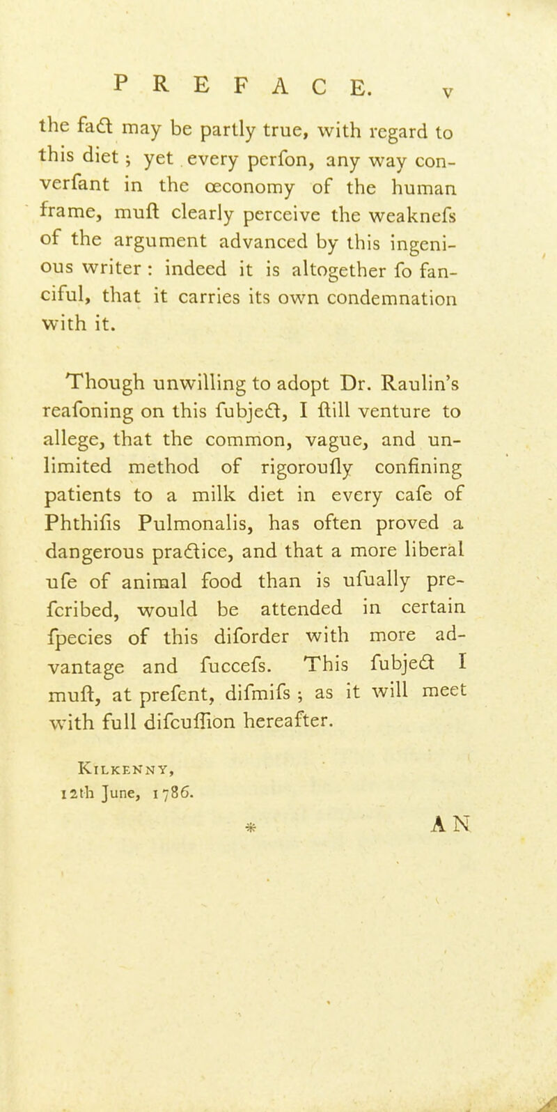 the fad may be partly true, with regard to this diet; yet every perfon, any way con- verfant in the oeconomy of the human frame, muft clearly perceive the weaknefs of the argument advanced by this ingeni- ous writer : indeed it is altogether fo fan- ciful, that it carries its own condemnation with it. Though unwilling to adopt Dr. Raulin's reafoning on this fubjed, I ftill venture to allege, that the common, vague, and un- limited method of rigoroufly confining patients to a milk diet in every cafe of Phthifis Pulmonalis, has often proved a dangerous pradice, and that a more liberal ufe of animal food than is ufually pre- fcribed, would be attended in certain fpecies of this diforder with more ad- vantage and fuccefs. This fubjed I muft, at prefent, difmifs ; as it will meet with full difcuflion hereafter. Kilkenny, I2ih June, 1786. * AN