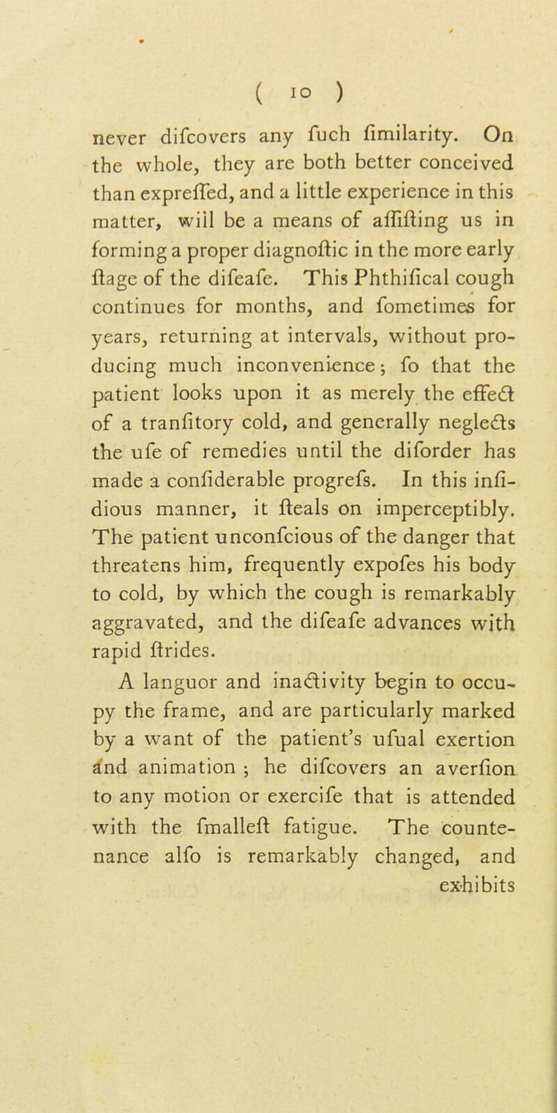 never difcovers any fuch fimilarity. On the whole, they are both better conceived than expreiTed, and a little experience in this matter, wiil be a means of affifting us in forming a proper diagnoftic in the more early ftage of the difeafe. This Phthifical cough continues for months, and fometimes for years, returning at intervals, without pro- ducing much inconvenience; fo that the patient looks upon it as merely the effed of a tranfitory cold, and generally negleds the ufe of remedies until the diforder has made a confiderable progrefs. In this infi- dious manner, it fteals on imperceptibly. The patient unconfcious of the danger that threatens him, frequently expofes his body to cold, by which the cough is remarkably aggravated, and the difeafe advances with rapid ftrides. A languor and inactivity begin to occu- py the frame, and are particularly marked by a want of the patient's ufual exertion a'nd animation he difcovers an averfion to any motion or exercife that is attended with the fmalleft fatigue. The counte- nance alfo is remarkably changed, and ex-hibits