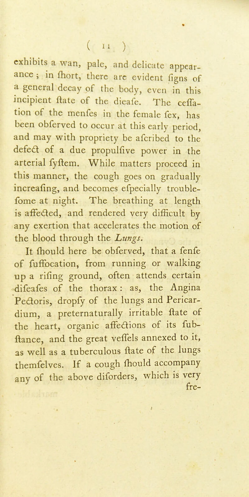 ( ) exhibits a wan, pale, and delicate appear- ance ; in fhort, there arc evident figns of a general decay of the body, even in this incipient ftate of the dieafe. The ceffa- tion of the menfes in the female fex, has been obferved to occur at this early period, and may with propriety be afcribed to the defed of a due propulfive power in the arterial fyftem. While matters proceed in this manner, the cough goes on gradually increafing, and becomes efpecially trouble- fome at night. The breathing at length is afFedled, and rendered very difficult by any exertion that accelerates the motion of the blood through the Lungs. It fhould here be obferved, that a fenfe of fufFocation, from running or walking up a rifing ground, often attends certain difeafes of the thorax: as, the Angina Pedoris, dropfy of the lungs and Pericar- dium, a preternaturally irritable ftate of the heart, organic affedions of its fub- ftance, and the great veffels annexed to it, as well as a tuberculous ftate of the lungs themfelves. If a cough fhould accompany any of the above diforders, which is very fre-