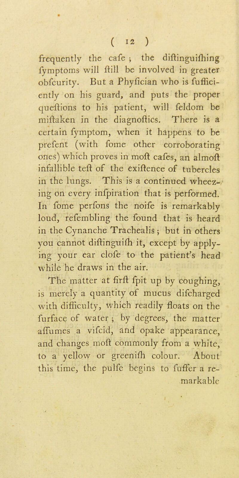 frequently the cafe ; the diftinguifhing fymptoms will ftill be involved in greater obfcurity. But a Phyfician who is fuffici- ently on his guard, and puts the proper queftions to his patient, will feldom be miftaken in the diagnoftics. There is a certain fymptom, when it happens to be prefent (with fome other corroborating ones) which proves in moft cafes, an almoft infallible teft of the exiftence of tubercles in the lungs. This is a continued wheez-/ ing on every infpiration that is performed. In fome perfons the noife is remarkably loud, refembling the found that is heard in the Cynanche Trachealis ; but in others you cannot diftinguifh it, except by apply- ing your ear clofe to the patient's head while he draws in the air. The matter at firft fpit up by coughing, is merely a quantity of mucus difcharged with difficulty, which readily floats on the furface of water ; by degrees, the matter aifumes a vifcid, and opake appearance, and changes moft commonly from a white, to a yellow or greenifh colour. About this time, the pulfe begins to fufter a re- markable