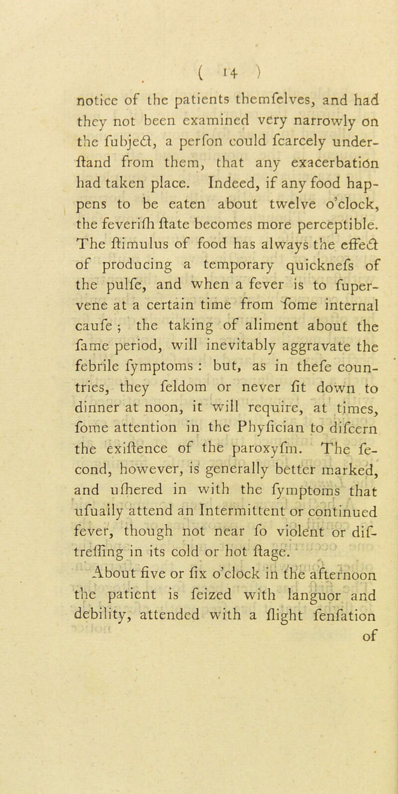 notice of the patients themfelves, and had they not been examined very narrowly on the fubjedj a perfon could fcarcely under- ftand from them, that any exacerbatidn had taken place. Indeed, if any food hap- pens to be eaten about twelve o'clock, the feverifh ftate becomes more perceptible. The ftimulus of food has always the efFed: of producing a temporary quicknefs of the pulfe, and when a fever is to fuper- vene at a certain time from Tome internal caufe ; the taking of aliment about the fame period, will inevitably aggravate the febrile fymptoms : but, as in thefe coun- tries, they feldom or never fit down to dinner at noon, it will require, at times, forae attention in the Phyfician to difcern the exiftence of the paroxyfm. The fe- cond, however, is generally better m.arked, and ufhered in with the fymptoms that ufually attend an Intermittent or continued fever, though not near fo violent or dif- treffing in its cold or hot ftage. About five or fix o'clock in the afternoon the patient is feized with languor and debility, attended with a flight fenfation of