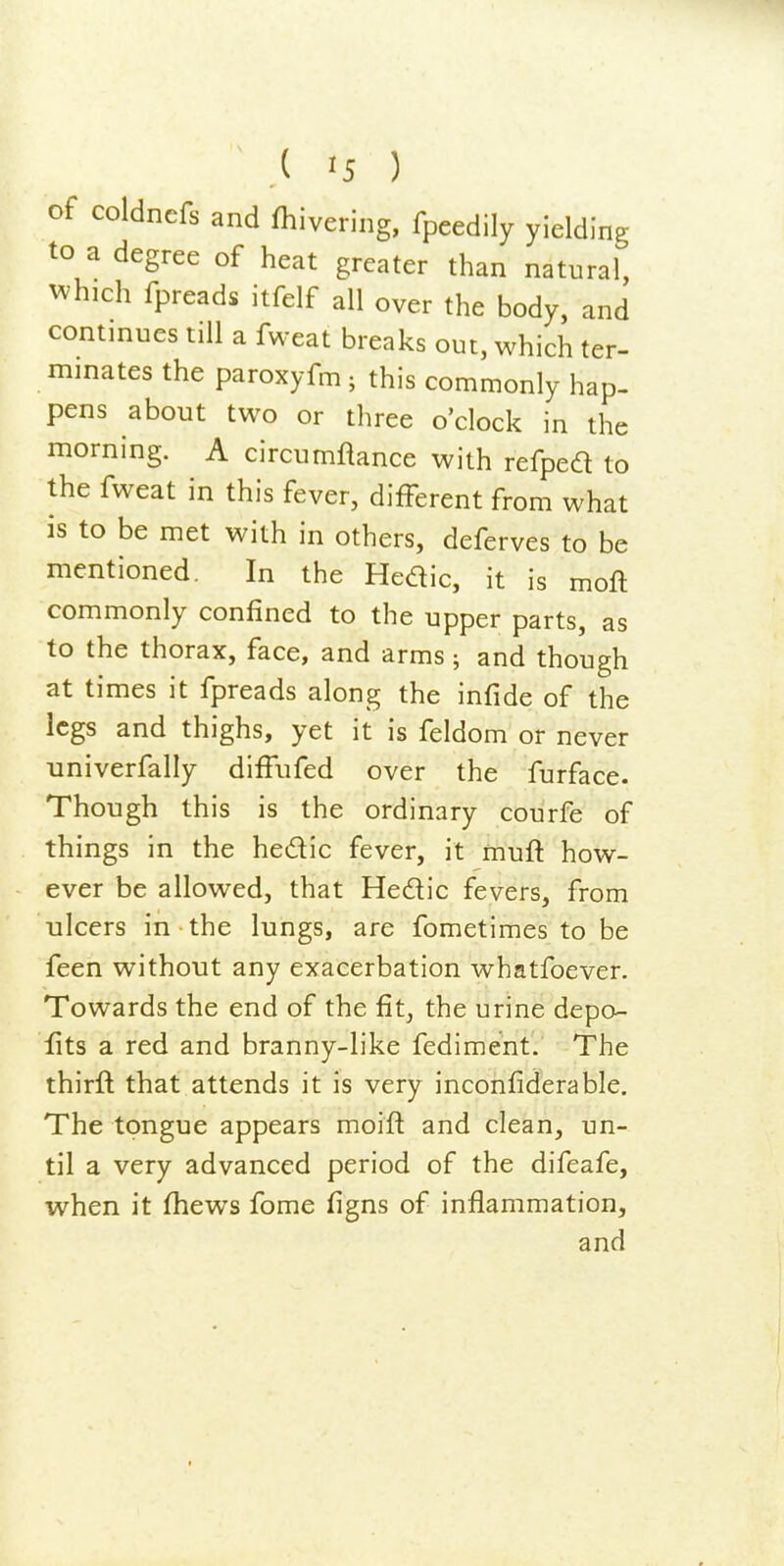 of coldncfs and fhivering, fpeedily yielding to a degree of heat greater than natural, ^^•hlch fpreads itfelf all over the body, and continues till a fweat breaks out, which ter- minates the paroxyfm ; this commonly hap- pens about two or three o'clock in the morning. A circumflance with refped to the fweat in this fever, different from what is to be met with in others, deferves to be mentioned. In the Hedic, it is moft commonly confined to the upper parts, as to the thorax, face, and arms ; and though at times it fpreads along the infide of the legs and thighs, yet it is feldom or never univerfally diffufed over the furface. Though this is the ordinary courfe of things in the hedic fever, it muft how- ever be allowed, that Hedic fevers, from ulcers in the lungs, are fometimes to be feen without any exacerbation whatfoever. Towards the end of the fit, the urine depo- fits a red and branny-like fediment. The thirft that attends it is very inconfiderable. The tongue appears moift and clean, un- til a very advanced period of the difeafe, when it (hews fome figns of inflammation, and