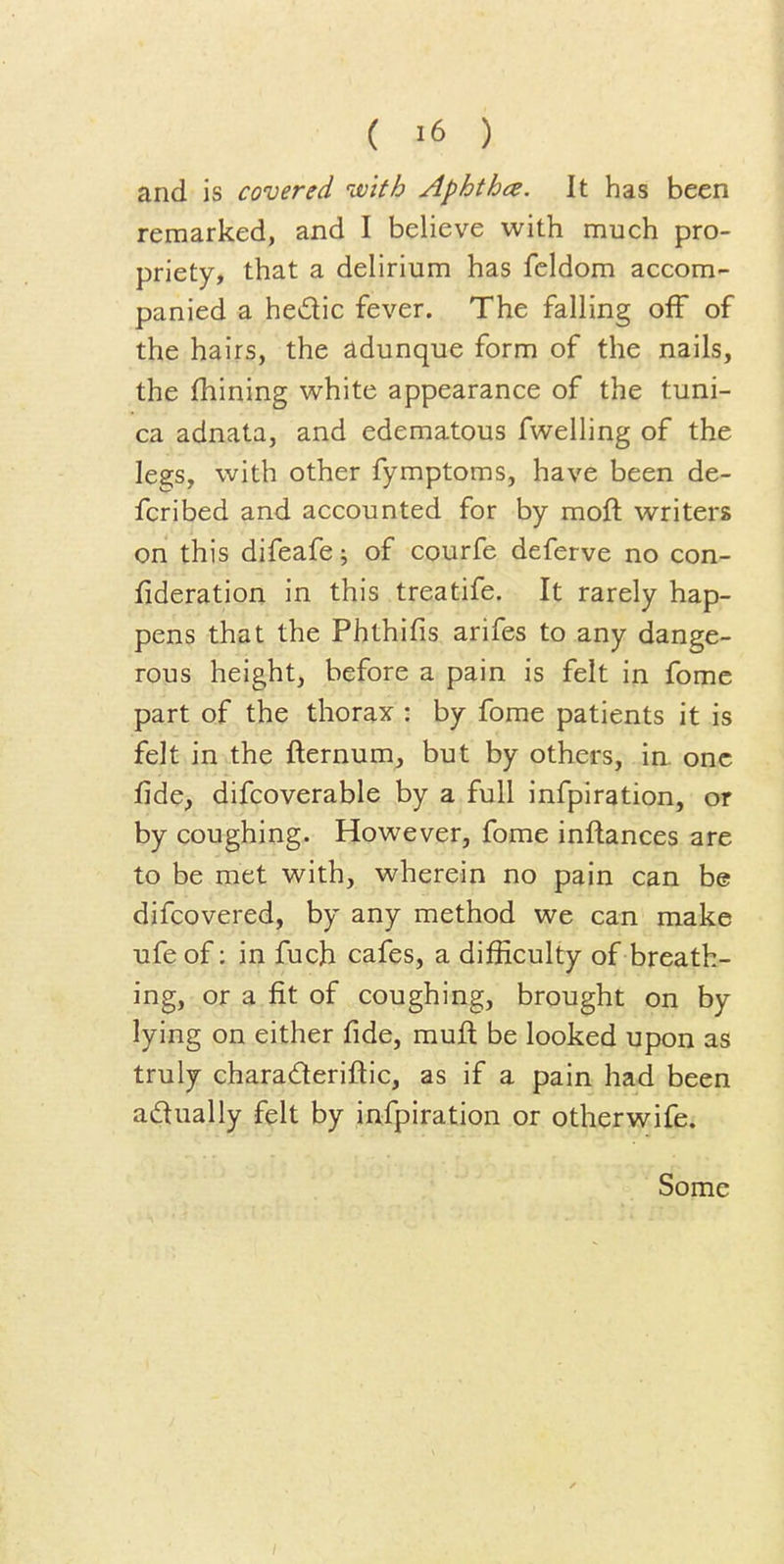 and is covered ivith Aphtha. It has been remarked, and I believe with much pro- priety, that a delirium has fcldom accom- panied a hedic fever. The falling off of the hairs, the adunque form of the nails, the (hining white appearance of the tuni- ca adnata, and edematous fwelling of the legs, with other fymptoms, have been de- fcribed and accounted for by moft writers on this difeafe; of courfe deferve no con- fideration in this treatife. It rarely hap- pens that the Phthifis arifes to any dange- rous height, before a pain is felt in fomc part of the thorax : by fome patients it is felt in the fternum, but by others, ia one fide, difcoverable by a full infpiration, or by coughing. However, fome inftances are to be met with, wherein no pain can be difcovered, by any method we can make ufe of; in fuch cafes, a difficulty of breath- ing, or a fit of coughing, brought on by lying on either fide, muft be looked upon as truly charaderiftic, as if a pain had been adually felt by infpiration or otherwife. Some