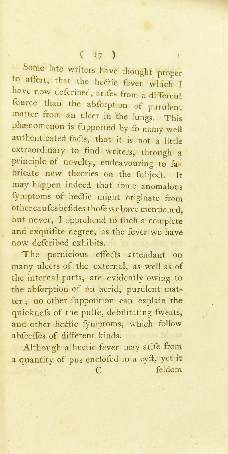 Some late writers have thought proper to airert, that the heOic fever which I have now defcribed, arifes from a different fource than the abforption of punile-nt matter from an ulcer in the lungs. This phasnomcnon is fupported by fo many well authenticated fads, that it is not a little extraordinary to find writers, through a principle of novelty, endeavouring to fa- bricate new theories on the fubjed. [t may happen indeed that fome anomalous fym.ptoms of hedic might originate from othercaufesbefides thofewehave mentioned, but never, I apprehend to fuch a complete and exquifite degree, as the fever we have now defcribed exhibits. The pernicious effeds attendant on many ulcers of the external, as well as of the internal parts, are evidently owing to the abforption of an acrid, purulent mat- ter ; no other fnppofition can explain the quicknefs of the pulfe, debilitating fweats, and other hedic fymptoms, which follow abfcelTes of different kinds. Although a hedic fever may arife from a quantity of pus enclofed in a cyft, yet it C feldom