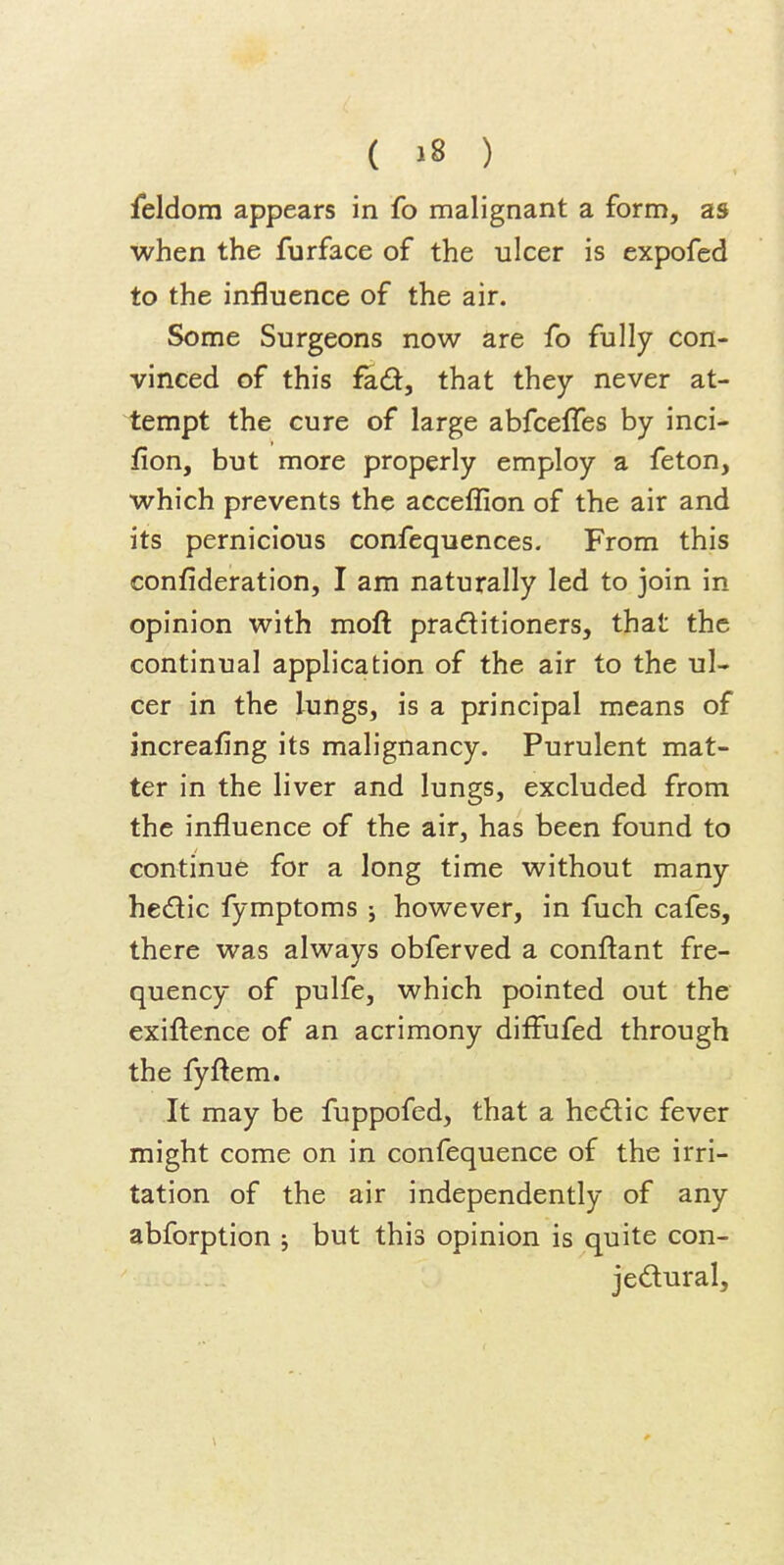 feldom appears in fo malignant a form, as when the furface of the ulcer is expofed to the influence of the air. Some Surgeons now are fo fully con- vinced of this fad, that they never at- tempt the cure of large abfceffes by inci- fion, but more properly employ a feton, which prevents the acceflion of the air and its pernicious confequences. From this confideration, I am naturally led to join in opinion with moft praditioners, that the continual application of the air to the ul- cer in the lungs, is a principal means of increafing its malignancy. Purulent mat- ter in the liver and lungs, excluded from the influence of the air, has been found to continue for a long time without many hedic fymptoms 5 however, in fuch cafes, there was always obferved a conftant fre- quency of pulfe, which pointed out the exiftence of an acrimony diflufed through the fyflem. It may be fuppofed, that a hedic fever might come on in confequence of the irri- tation of the air independently of any abforption ; but this opinion is quite con- jedural.