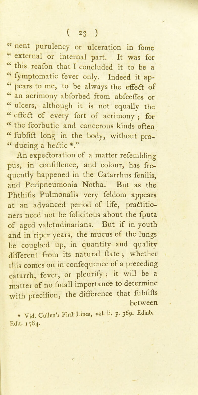 « nent purulency or ulceration in fomc  external or internal part. It was for  this reafon that I concluded it to be a  fymptomatic fever only. Indeed it ap-  pears to me, to be always the efFed of ^' an acrimony abforbed from abfceffes or  ulcers, although it is not equally the  efFed of every fort of acrimony ; for  the fcorbutic and cancerous kinds often  fubfift long in the body, without pro- ducing a hedic*. An expedoration of a matter refembling pus, in confiftence, and colour, has fre- quently happened in the Catarrhus fenilis, and Peripneumonia Notha. But as the Phthifis Pulmonalis very feldom appears at an advanced period of life, praditio- ners need not be folicitous about the fputa of aged valetudinarians. But if in youth and in riper years, the mucus of the lungs be coughed up, in quantity and quality different from its natural ftate ; whether this comes on in confequence of a preceding catarrh, fever, or pleurify ; it will be a matter of no fmall importance to determine with precifion, the difference that fubfifts between * Vid. CuUen's Firft Lines, vol. ii. p. 369. Edinb. Edit, I 784.