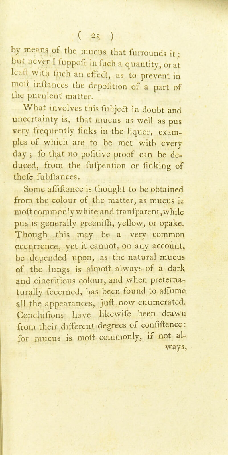 ( 2c;. ) by means of the mucus that furrounds it: but never I luppoA in fuch a quantity, or at leaii with luch an effed, as to prevent in moll inftances the dcpolition of a part of the purulent matter. What involves this ful^jed in doubt and uncertainty is, that mucus as well as pus very frequently finks in the liquor, exam- ples of which are to be met with every day i fo that no pofitive proof can be de- duced, from the fufpenlion or fmking of thcfc fubftances. Some afliftance is thought to be obtained from the colour of the matter, as mucus is moft commonly white and tranfparent,while pu?, is generally greenifh, yellow, or opake. Though this may be a very common occurrence, yet it cannot, on any account, be depended upon, as the natural mucus of the lungs is almoft always of a dark and cineritious colour, and when preterna- turally fecerned, has been found to alTume all the appearances, jufl now enumerated. Conclufions have likewife been drawn from their different degrees of confidence: for mucus is moft commonly, if not al- ways,