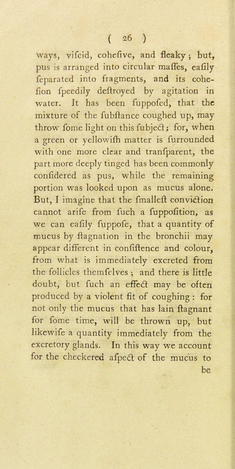 ways, vifcid, cohcfive, and fleaky ; but, pus is arranged into circular mafles, eafily feparated into fragments, and its cohe- fion fpeedily deftroyed by agitation in water. It has been fuppofed, that the mixture of the fubftance coughed up, may throw fome light on this fubjed; for, when a green or yellowifh matter is furrounded with one more clear and tranfparent, the part more deeply tinged has been commonly confidered as pus, while the remaining portion was looked upon as mucus alone. But, I imagine that the fmalleft conviv(5lion cannot arife from fuch a fuppoiition, as we can eafily fuppofe, that a quantity of mucus by flagnation in the bronchii may appear different in confiftence and colour, from what is immediately excreted from the follicles themfelves ; and there is little doubt, but fuch an effed may be often produced by a violent fit of coughing : for not only the mucus that has lain flagnant for fome time, will be thrown up, but likewife a quantity immediately from the excretory glands. In this way we account for the checkered afped of the mucus to