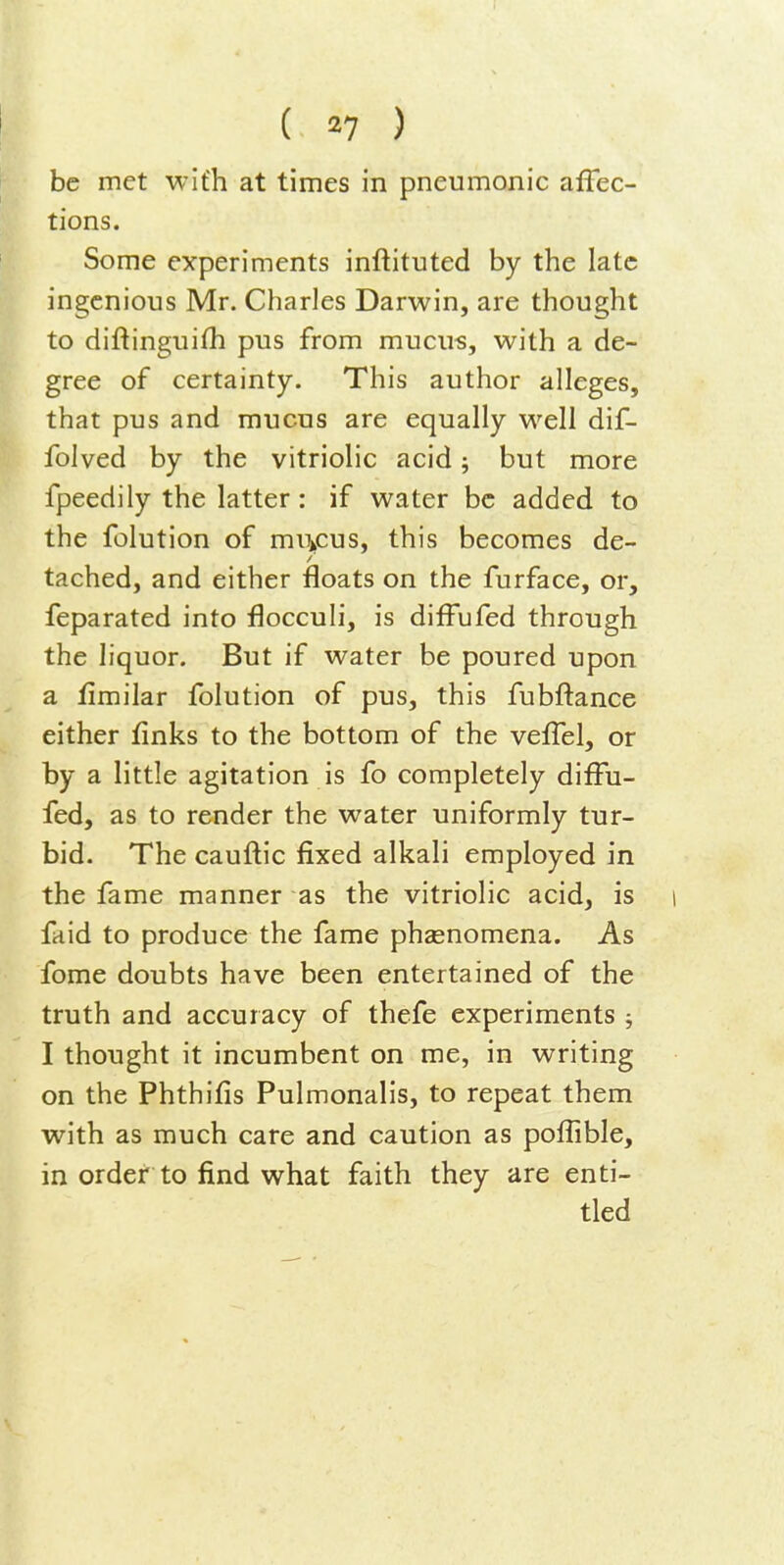 be met with at times in pneumonic affec- tions. Some experiments inftituted by the late ingenious Mr. Charles Darwin, are thought to diftinguifh pus from mucus, with a de- gree of certainty. This author alleges, that pus and mucus are equally well dif- folved by the vitriolic acid; but more fpeedily the latter: if water be added to the folution of muj,cus, this becomes de- tached, and either floats on the furface, or, feparated into flocculi, is diffufed through the liquor. But if water be poured upon a fimilar folution of pus, this fubftance either finks to the bottom of the veffel, or by a little agitation is fo completely diffu- fed, as to render the water uniformly tur- bid. The cauftic fixed alkali employed in the fame manner as the vitriolic acid, is i faid to produce the fame phzenomena. As fome doubts have been entertained of the truth and accuracy of thefe experiments ; I thought it incumbent on me, in writing on the Phthifis Pulmonalis, to repeat them with as much care and caution as poflible, in order to find what faith they are enti- tled