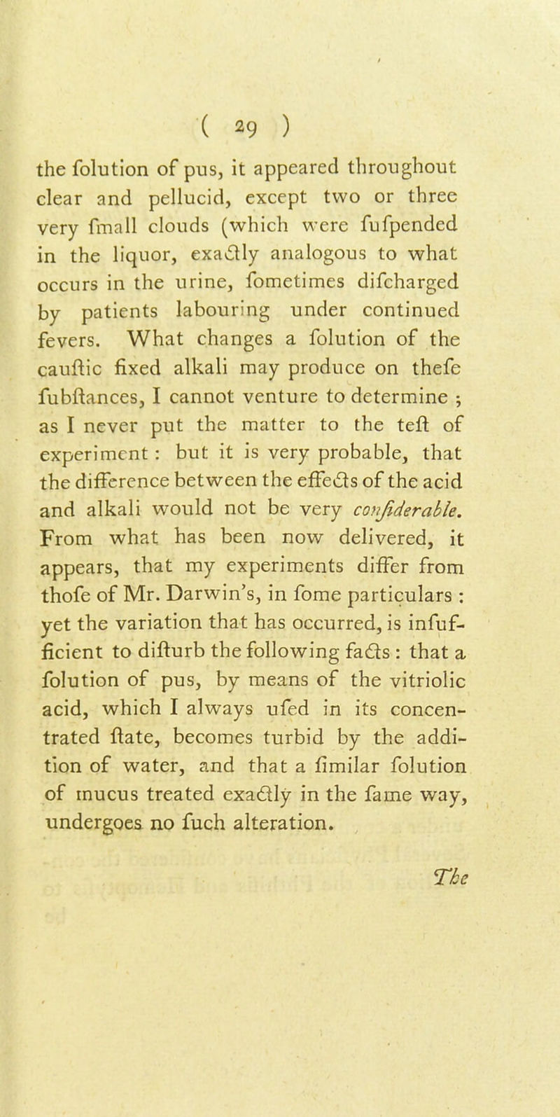 the folutlon of pus, it appeared throughout clear and pellucid, except two or three very fmall clouds (which were fufpended in the liquor, exactly analogous to what occurs in the urine, fometimes difcharged by patients labouring under continued fevers. What changes a folution of the cauftic fixed alkali may produce on thefe fubftances, I cannot venture to determine ; as I never put the matter to the tefl: of experiment : but it is very probable, that the difference between the effeds of the acid and alkali would not be very cojijiderable. From what has been now delivered, it appears, that my experiments differ from thofe of Mr. Darwin's, in fome particulars : yet the variation that has occurred, is infuf- ficient to difturb the following fads : that a folution of pus, by means of the vitriolic acid, which I always ufed in its concen- trated flate, becomes turbid by the addi- tion of water, and that a fimilar folution of mucus treated exadly in the fame way, undergoes no fuch alteration.