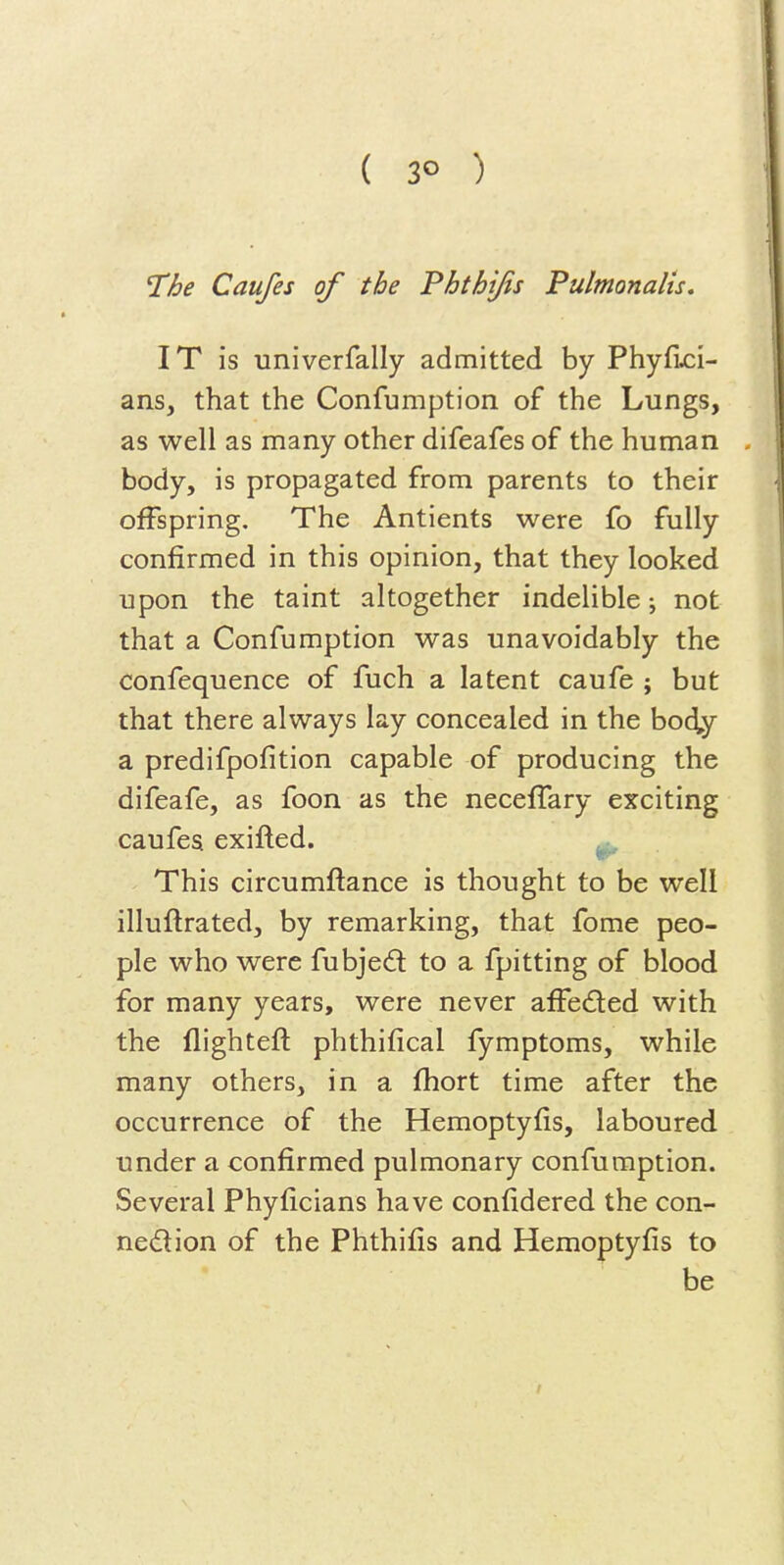 ( 3° ) The Caufes of the Phthjfis Pulmonalis, IT is univerfally admitted by Phyfi^i- ans, that the Confumption of the Lungs, as well as many other difeafes of the human , body, is propagated from parents to their offspring. The Antients were fo fully confirmed in this opinion, that they looked upon the taint altogether indelible j not that a Confumption was unavoidably the confequence of fuch a latent caufe ; but that there always lay concealed in the body a predifpofition capable of producing the difeafe, as foon as the necefTary exciting caufes exifled. This circumflance is thought to be well illuflrated, by remarking, that fome peo- ple who were fubjedl to a fpitting of blood for many years, were never affeded with the flightefl phthifical fymptoms, while many others, in a fhort time after the occurrence of the Hemoptyfis, laboured under a confirmed pulmonary confumption. Several Phyficians have confidered the con- nedion of the Phthifis and Hemoptyfis to be