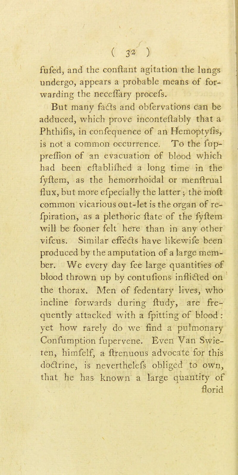 fufed, and the conftant agitation the lungs undergo, appears a probable means of for- warding the necelTary procefs. But many fadls and obfervations can be adduced, which prove inconteflably that a Phthifis, in confequenee of an Hemoptyfis, is not a common occurrence. To the fup- preffion of an evacuation of blood which had been efiablifhed a long time in the fyftem, as the hemorrhoidal or menftrual flux, but more efpecially the latter; the moft common vicarious out-let is the organ of re- fpiration, as a plethoric ftate of the fyftem will be fooner felt hete than in any other vifcus. Similar effeds have likewife been produced by the amputation of a large mem- ber. We every day fee large quantities of blood thrown up by contufions inflided on the thorax. Men of fedentary lives, who incline forwards during ftudy, are fre- quently attacked with a fpitting of blood : yet how rarely do we find a pulmonary Confumption fupervene. Even Van Swie- ten, himfelf, a ftrenuous advocate for this dodrine, is neverthelefs obliged to own, that he has known a large quantity of florid