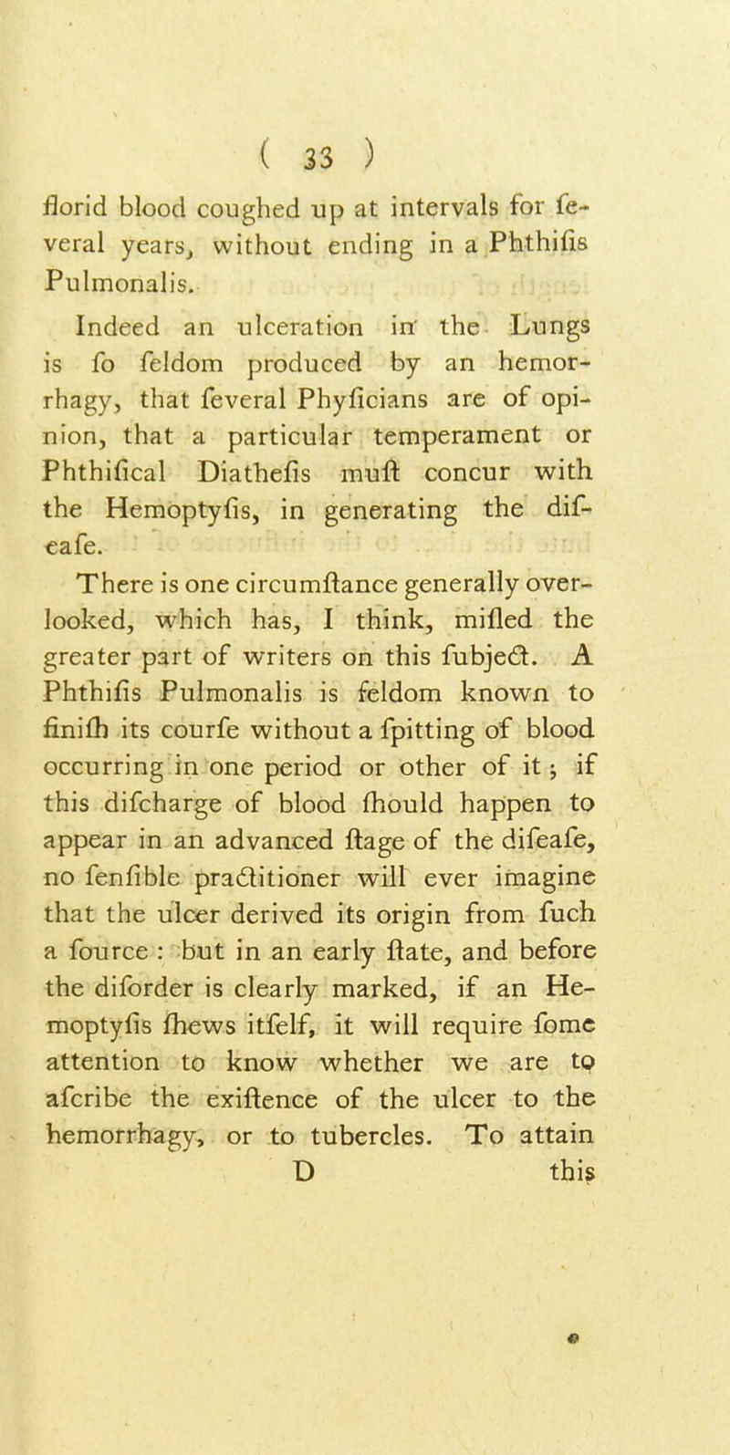 florid blood coughed up at intervals for fe- veral years^ without ending in a Phthifis Pulmonalis. Indeed an ulceration in' the Lungs is fo feldom produced by an hemor- rhagy, that feveral Phyficians are of opi- nion, that a particular temperament or Phthifical Diathefis muft concur with the Hemoptyfis, in generating the dif- €afe. There is one circumftance generally over- looked, which has, I think, mifled the greater part of writers on this fubjed. A Phthifis Pulmonalis is feldom known to finifli its courfe without a fpitting of blood occurring in one period or other of it j if this difcharge of blood fhould happen to appear in an advanced ftage of the difeafe, no fenfible praditioner will ever imagine that the ulcer derived its origin from fuch a fource : but in an early ftate, and before the diforder is clearly marked, if an He- moptyfis fhews itfelf, it will require fomc attention to know whether we are tp afcribe the exiftence of the ulcer to the hemorrhagy, or to tubercles. To attain D this