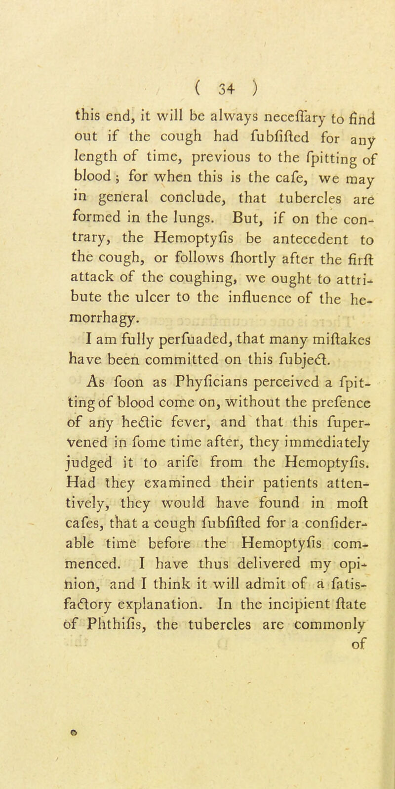 this end, it will be always neceflary to find out if the cough had fubfifted for any length of time, previous to the fpitting of blood ; for when this is the cafe, we may in general conclude, that tubercles are formed in the lungs. But, if on the con- trary, the Hemoptyfis be antecedent to the cough, or follows fhortly after the firft attack of the coughing, we ought to attri- bute the ulcer to the influence of the he- morrhagy. I am fully perfuaded, that many miftakes have been committed on this fubjed:. As foon as Phyficians perceived a fpit- ting of blood come on, without the prefence of any hedic fever, and that this fuper- Vened in fome time after, they immediately judged it to arife from the Hemoptyfis. Had ihey examined their patients atten- tively, they would have found in moil cafes, that a cough fubfifled for a confider- able time before the Hemoptyfis com- menced. I have thus delivered my opi- nion, and I think it will admit of a fatis- fadory explanation. In the incipient flate of Phthifis, the tubercles are commonly of •
