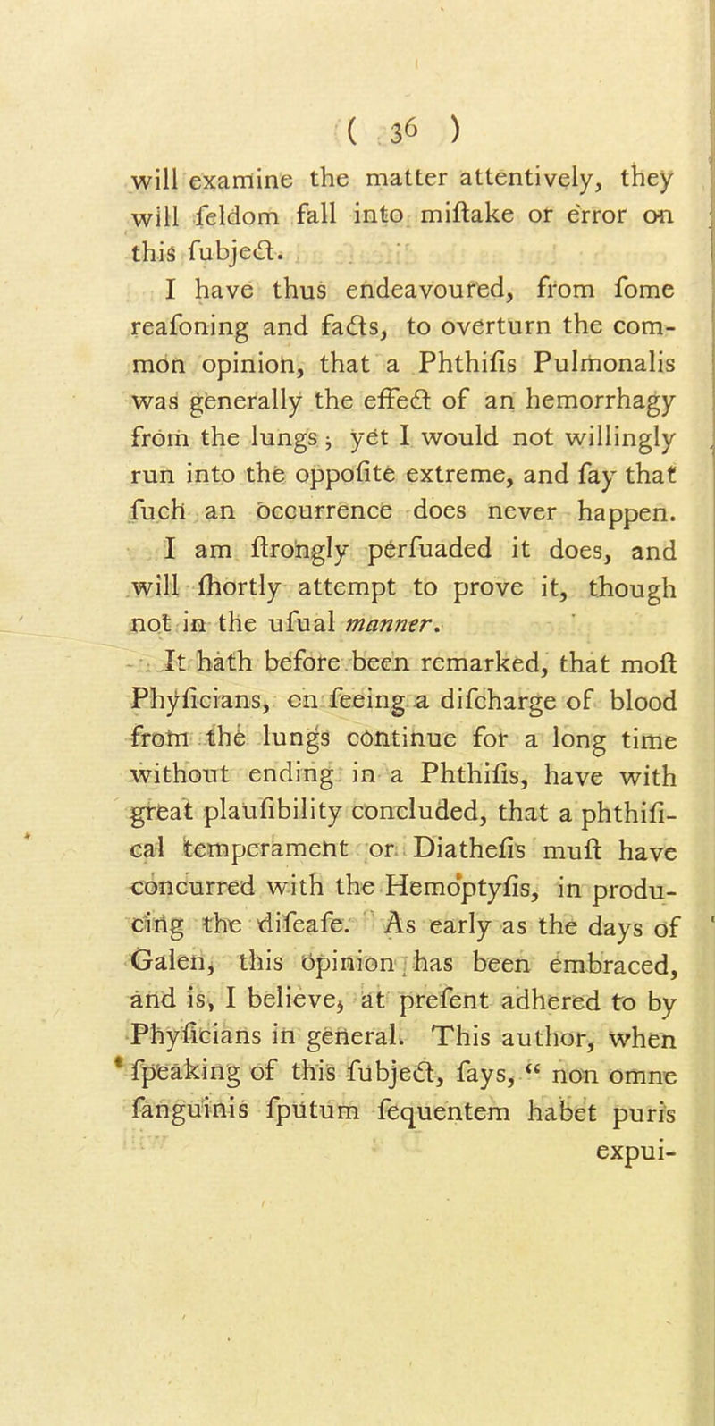 I { 36 ) will examine the matter attentively, they will feldom fall into miftake ot error on this fubjed. I have thus endeavoured, from fome reafoning and fads, to overturn the com- mon opinioti, that a Phthifis Pulmonalis was generally the efFedl of an hemorrhagy frorti the lungs ^ yet I would not willingly run into the oppofite extreme, and fay that fuch an occurrence does never happen. • 1 am ftroingly p^rfuaded it does, and will, fhbrtly attempt to prove it, though jiQt.in the ufual manner. - : .It hath before been remarked, that moft Ph}^fici'ans, cn feeing a difcharge of blood frotn .thfe lungs continue for a long time without ending in a Phthifis, have with great plalifibility concluded, that a phthifi- ea4 temperament -or:. Diathefis muft have concurred with the Hemoptyfis, in produ- ^Ag the difeafe. As early as the days of ^derij this bpinion']has been embraced, and is, I believC) -dt prefent adhered to by Phyficiaris in general. This author, when * fpfeaking of this fubjed^ fays, *' non omne fangmnis fpntum fequentem habet puris expui- I