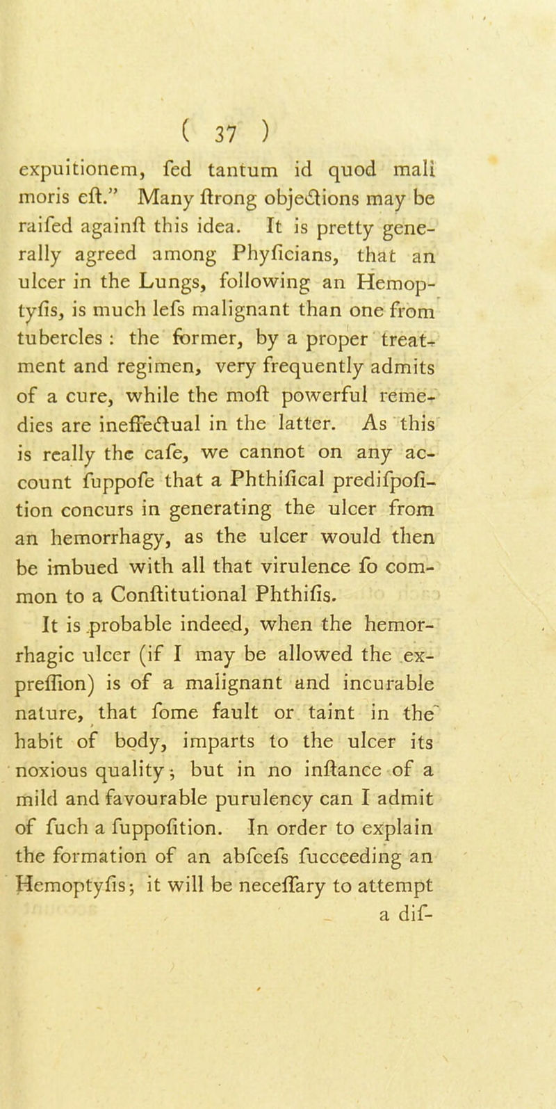 expuitionem, fed tantum id quod mail moris eft. Many ftrong objciSlions may be raifed againft this idea. It is pretty gene- rally agreed among Phyficians, that an ulcer in the Lungs, following an Hemop- tyfis, is much lefs malignant than one from tubercles: the former, by a proper treats ment and regimen, very frequently admits of a cure, while the moft powerful reme- dies are inefFedual in the latter. As this is really the cafe, we cannot on any ac- count fuppofe that a Phthifical predifpofi- tion concurs in generating the ulcer from an hemorrhagy, as the ulcer would then be imbued with all that virulence fo com- mon to a Conftitutional Phthifis. It is .probable indeed, when the hemor- rhagic ulcer (if I may be allowed the ex- preflion) is of a malignant and incurable nature, that fome fault or taint in the habit of body, imparts to the ulcer its noxious quality j but in no inftance of a mild and favourable purulency can I admit of fuch a fuppofition. In order to explain the formation of an abfcefs fucceeding an flemoptyfis; it will be necelTary to attempt a dif-