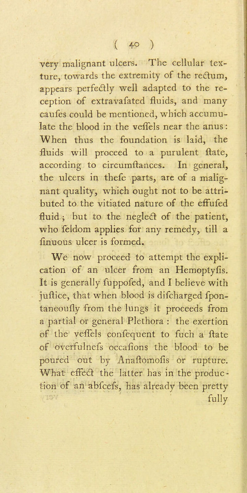 very malignant ulcers. The cellular tex- ture, towards the extremity of the redum, appears perfedly well adapted to the re- ception of extravafated fluids, and many caufes could be mentioned, which accumu- late the blood in the ve{rels near the anus: When thus the foundation is laid, the fluids will proceed to a purulent ftate, according to circumftances. In general, the ulcers in thefe parts, arc of a malig- nant quality, which ought not to be attri- buted to the vitiated nature of the efFufed fluid; but to the negledl of the patient, who feldom applies for any remedy, till a finuous ulcer is formed. We now proceed to attempt the expli- cation of an ulcer from an Hemoptyfis. It is generally fuppofed, and I believe with juftice, that when blood is difcharged fpon- taneoufly from the lungs it proceeds from a partial or general Plethora : the exertion pf the veflTels ponfequent to fuch a ftate of ^^Verfulnefs occafiong the blood to be poured out by Anaftomofis or rupture. What efFed the latter has in the produc- tion of an abfcefs, has already been pretty 'fblly