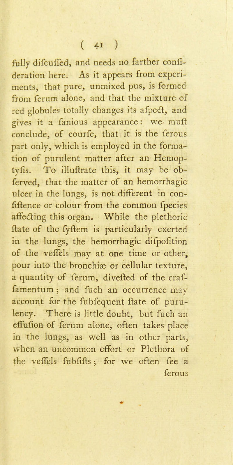fully difcuffed, and needs no farther confi- deration here. As it appears from experi- ments, that pure, unmixed pus, is formed from ferum alone, and that the mixture of red globules totally changes its afped, and gives it a fanious appearance: we muft conclude, of courfe, that it is the ferous part only, which is employed in the forma- tion of purulent matter after an Hemop- tyfis. To illuftrate this, it may be ob- ferved, that the matter of an hemorrhagic ulcer in the lungs, is not different in con- iiftence or colour from the common fpecies affeding this organ. While the plethoric ftate of the fyftem is particularly exerted in the lungs, the hemorrhagic difpofition of the velTels may at one time or other, pour into the bronchiae or cellular texture, a quantity of ferum, divefted of the craf- famentum ; and fuch an occurrence may account for the fubfequent ftate of puru- lency. There is little doubt, but fuch an cfFufion of ferum alone, often takes place in the lungs, as well as in other parts, when an uncommon effort or Plethora of the veffels fubfiils j for we often fee a ferous