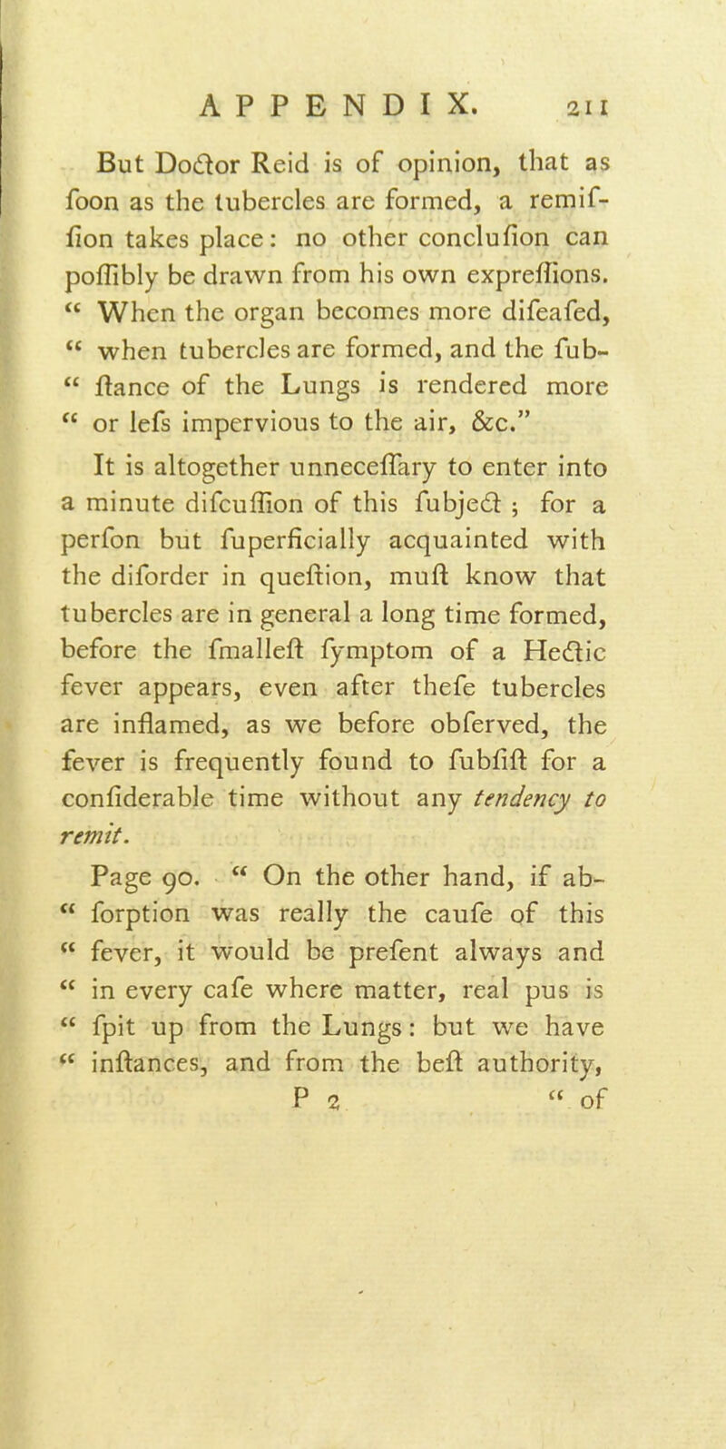 But Dodor Reid is of opinion, that as foon as the tubercles are formed, a remif- fion takes place: no other conclufion can poflibly be drawn from his own expreffions.  When the organ becomes more difeafed,  when tubercles are formed, and the fub-  fiance of the Lungs is rendered more  or lefs impervious to the air, &c. It is altogether unnecelTary to enter into a minute difcuffion of this fubjed ; for a perfon but fuperficially acquainted with the diforder in queftion, muft know that tubercles are in general a long time formed, before the fmalleft fymptom of a Hedic fever appears, even after thefe tubercles are inflamed, as we before obferved, the fever is frequently found to fubfift for a confiderable time without any tendency to remit. Page 90,  On the other hand, if ab-  forption was really the caufe of this  fever, it would be prefent always and  in every cafe where matter, real pus is  fpit up from the Lungs: but we have  inftances, and from the beft authority, P 2  of