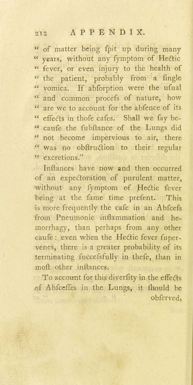  of matter being fpit up during many  years, without any fymptom of Hedic  fever, or even injury to the health of  the patient, probably from a fmgle  vomica. If abforption were the ufual  and common procefs of nature, how  are we to account for the abfence of its  efFeds in thofe cafes. Shall we fay be-  caufe the fubftance of the Lungs did  not become impervious to air, there  was no obftrudion to their regular excretions. Inflances h ave now and then occurred of an cxpedoration of purulent matter, without any fymptom of Hedic fever being at the fame time prefent. This is more frequently the cafe in an Abfcefs from Pneumonic inflammation and he- morrhagy, than perhaps from any other caufe: even when the Hedic fever fuper- venes, there is a greater probability of its terminating fuccefsfully in thefe, than in moft other inftances. To account for this diverfity in the effeds of Abfccfles in the Lungs, it fhould be obferved>