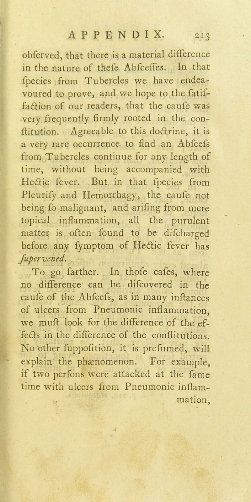 obferved, that there is, a material difference in the nature of thefe Abfceffes. In that fpecies from Tubercles vvc have endea- voured to prove, and we hope to the fatif- fadlion of our readers, that the caufe was very frequently firmly rooted in the con- ftitution. Agreeable to this dodrine, it is a very rare occurrence to find an Abfcefs from Tubercles continue for any length of time, without being accompanied with Hedic fever. But in that fpecies from Pleurify and Hemorrhagy, the caufe not being fo malignant, and arifing from mere topical inflammation, all the purulent matter is often found to be difcharged before any fymptom of Hedtic fever has fupervened. To go farther. In thofe cafes, where no difference can be difcovered in the caufe of the Abfcefs, as in many inflances of ulcers from Pneumonic inflammation, we mufl look for the difference of the ef- feds in the difference of the conftitutions. No other fuppofition, it is prefumed, will explain the phaenomenon. For example, if two perfons were attacked at the fame time with ulcers from Pneumonic inflam- mation,
