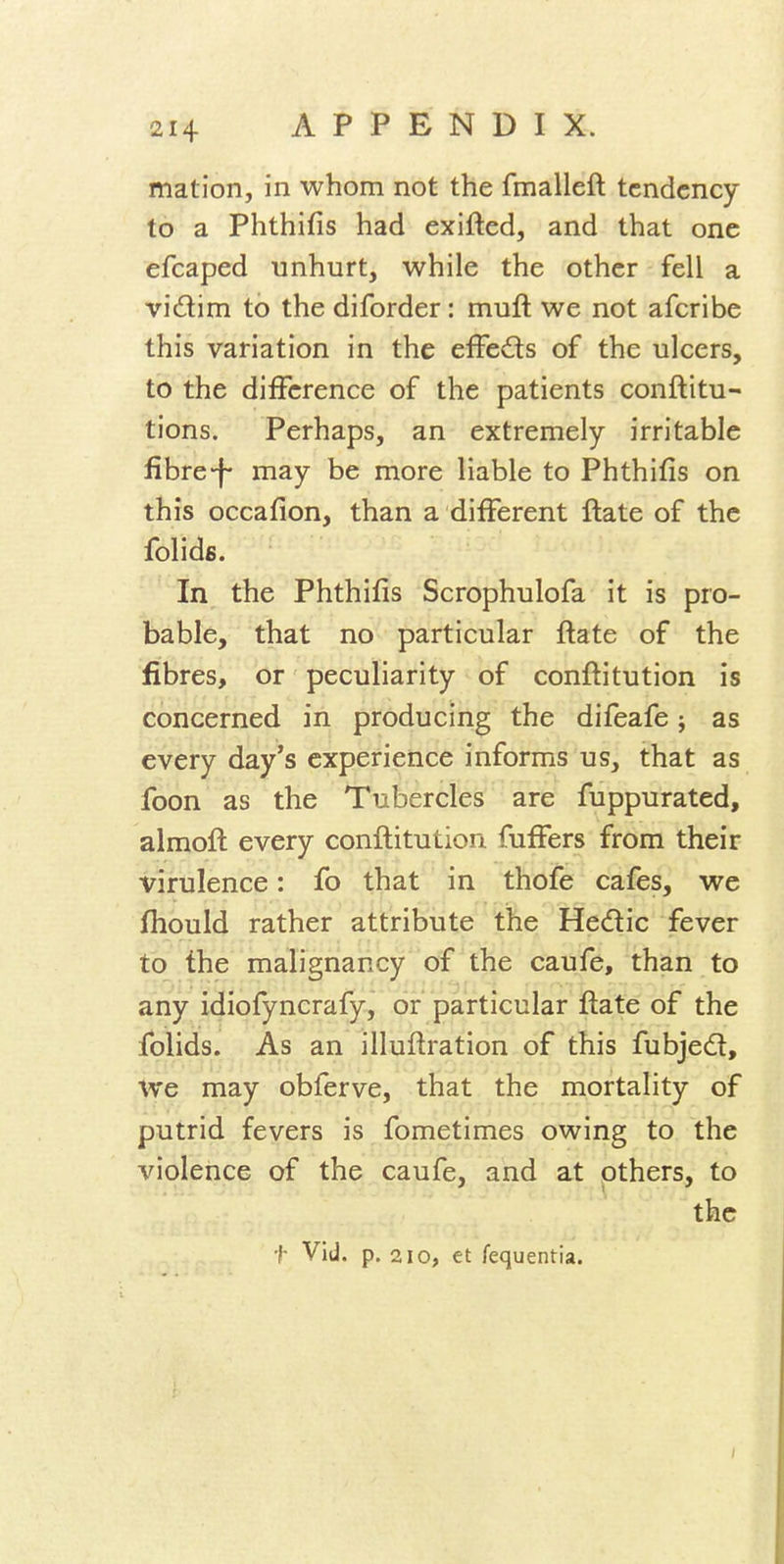 mation, in whom not the fmalleft tendency to a Phthifis had exifted, and that one efcaped unhurt, while the other fell a vidim to the diforder: muft we not afcribe this variation in the effects of the ulcers, to the difference of the patients conftitu- tions. Perhaps, an extremely irritable fibre-f- may be more liable to Phthifis on this occafion, than a different ftate of the folids. In the Phthifis Scrophulofa it is pro- bable, that no particular ftate of the fibres, or peculiarity of conftitution is concerned in producing the difeafe; as every day's experience informs us, that as foon as the Tubercles are fuppurated, almoft every conftitution fuffers from their virulence: fo that in thofe cafes, we fhould rather attribute the Hedic fever to the malignancy of the caufe, than to any idiofyncrafy, or particular ftate of the folids. As an illuftration of this fubjedl. We may obferve, that the mortality of putrid fevers is fometimes owing to the violence of the caufe, and at others, to the t Vid. p. 210, et fequentia.