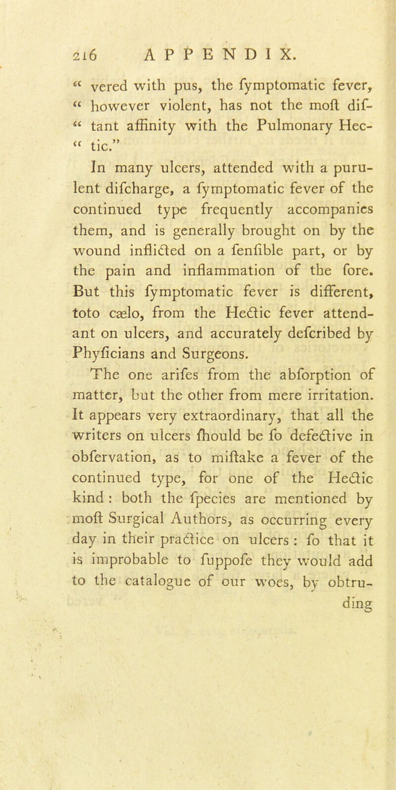  vered with pus, the fymptomatic fever,  however violent, has not the mofl dif-  tant affinity with the Pulmonary Hec-  tic. In many ulcers, attended with a puru- lent difcharge, a fymptomatic fever of the continued type frequently accompanies them, and is generally brought on by the wound infiifted on a fenfible part, or by the pain and inflammation of the fore. But this fymptomatic fever is different, toto caslo, from the Hedic fever attend- ant on ulcers, and accurately defcribed by Phyficians and Surgeons. The one arifes from the abforption of matter, but the other from mere irritation. It appears very extraordinary, that all the writers on ulcers fliould be fo defedive in obfervation, as to miftake a fever of the continued type, for one of the Hedic kind : both the fpecies are mentioned by moft Surgical Authors, as occurring every day in their pradice on ulcers : fo that it is improbable to fuppofe they would add to the catalogue of our woes, by obtru- ding