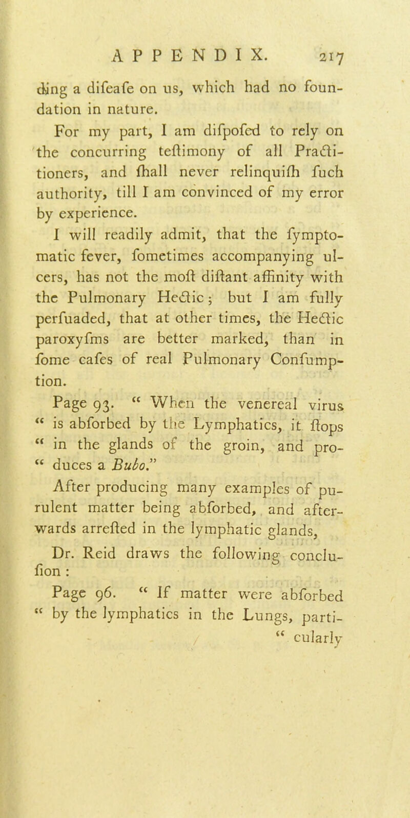cling a difeafe on us, which had no foun- dation in nature. For my part, I am difpofed to rely on the concurring teftimony of all Pradi- tioners, and fhall never relinquifh fuch authority, till I am convinced of my error by experience. I will readily admit, that the fympto- matic fever, fomctimes accompanying ul- cers, has not the mofl: diftant affinity with the Pulmonary Hedic; but I am fully perfuaded, that at other times, the Hedic paroxyfms are better marked, than in fome cafes of real Pulmonary Confump- tion. Page 93.  When the venereal virus  is abforbed by tiie Lymphatics, it flops  in the glands of the groin, and pro-  duces a Bubo After producing many examples of pu- rulent matter being abforbed, and after- wards arrefted in the lymphatic glands. Dr. Reid draws the following conclu- fion : Page 96.  If matter were abforbed  by the lymphatics in the Lungs, parti-  cularly