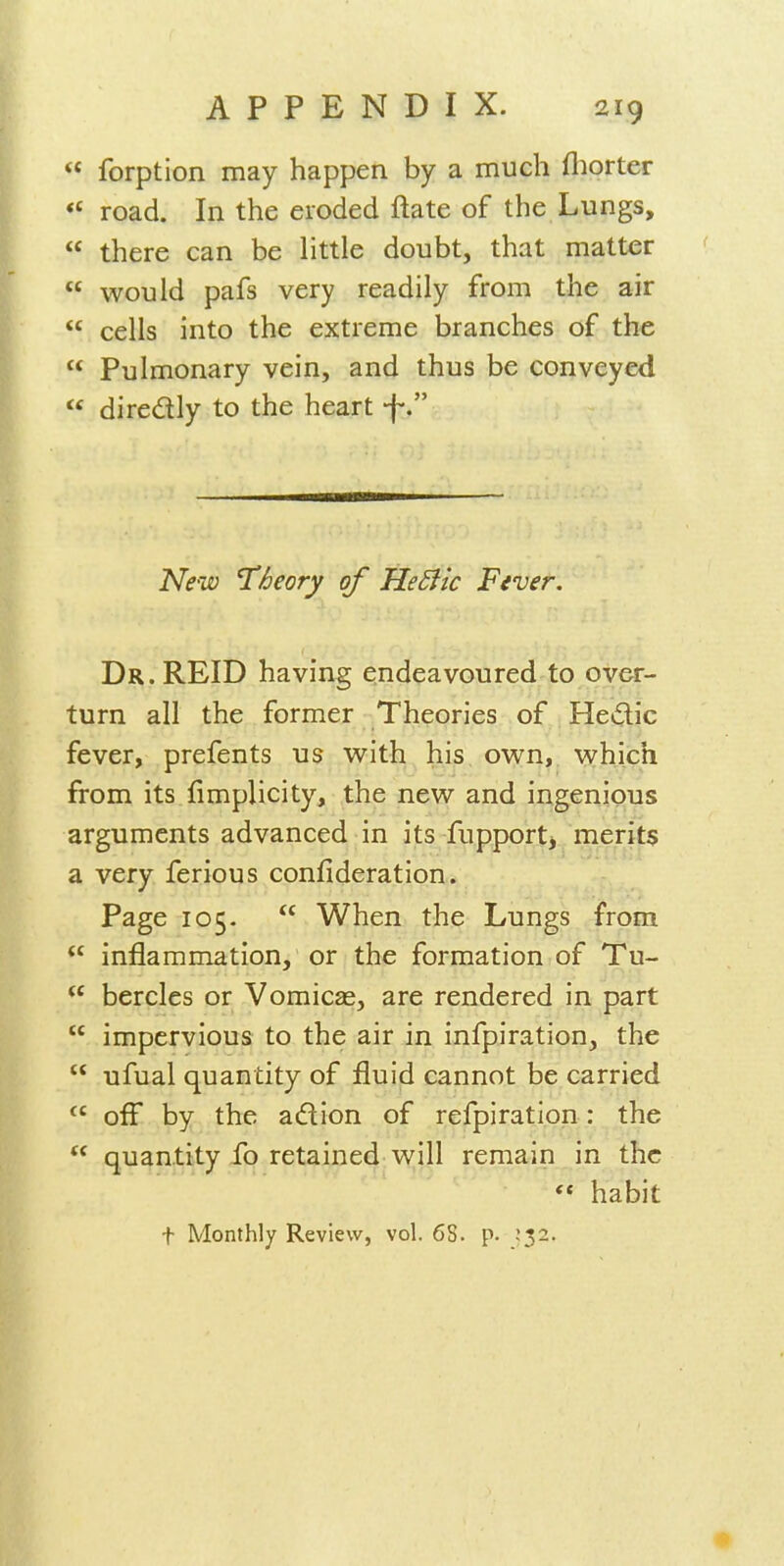  forption may happen by a much fliorter *' road. In the eroded ftate of the Lungs,  there can be little doubt, that matter  would pafs very readily from the air  cells into the extreme branches of the  Pulmonary vein, and thus be conveyed  diredly to the heart f. New Theory of HeBk Fever. Dr.REID having endeavoured to over- turn all the former Theories of Hedic fever, prefents us with his own, which from its fimplicity, the new and ingenious arguments advanced in its fupportj . merits a very ferious confideration. Page 105.  When the Lungs from  inflammation, or the formation of Tu-  bercles or Vomicae, are rendered in part  impervious to the air in infpiration, the  ufual quantity of fluid cannot be carried  off by the adion of refpiration: the  quantity To retained will remain in the  habit t Monthly Review, vol. 6S. p. .'32.