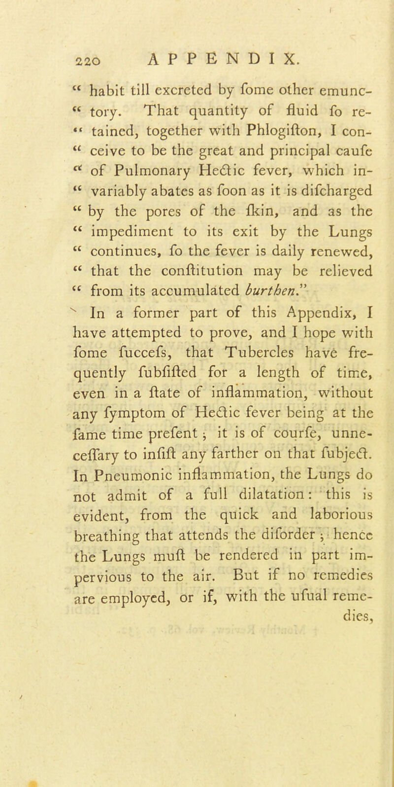  habit till excreted by fome other emunc-  tory. That quantity of fluid fo re- tained, together with Phlogifton, I con-  ceive to be the great and principal caufe ^ of Pulmonary Hedic fever, which in-  variably abates as foon as it is difcharged  by the pores of the ikin, and as the impediment to its exit by the Lungs  continues, fo the fever is daily renewed,  that the conftitution may be relieved  from its accumulated burthen'' In a former part of this Appendix, I have attempted to prove, and I hope with fome fuccefs, that Tubercles have fre- quently fubfifted for a length of time, even in a ftate of inflammation, without any fymptom of Hedic fever being at the fame time prefent; it is of courfe, unne- cefTary to infift any farther on that fubjed. In Pneumonic inflammation, the Lungs do not admit of a full dilatation: this is evident, from the quick and laborious breathing that attends the diforder V' hence the Lungs muft be rendered in part im- pervious to the air. But if no remedies are employed, or if, with the ufual reme- dies,