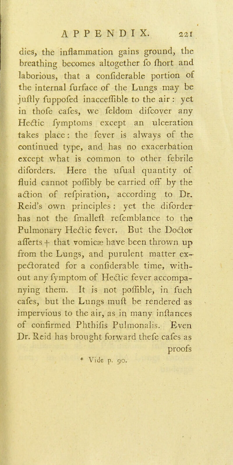 dies, the inflammation gains ground, the breathing becomes altogether fo fhort and laborious, that a confiderable portion of the internal furface of the Lungs may be juflly fuppofed inacceffiblc to the air : yet in thofe cafes, we feldom difcover any Hedic fymptoms except an ulceration takes place: the fever is always of the continued type, and has no exacerbation except what is common to other febrile diforders. Here the ufual quantity of fluid cannot polTibly be carried off by the adion of refpiration, according to Dr. Reid's own principles : yet the diforder has not the fmallefl: refemblance to the Pulmonary Hedic fever. But the Dodor afl^ertsf that vomicae have been thrown up from the Lungs, and purulent matter ex- pedorated for a confiderable time, with- out any fymptom of Hedic fever accompa- nying them. It is not polfible, in fuch cafes, but the Lungs muft be rendered as impervious to the air, as in many inflances of confirmed Phthifis Pulmonalis. Even Dr. Reid has brought forward thefe cafes as proofs * Vide p. 90.