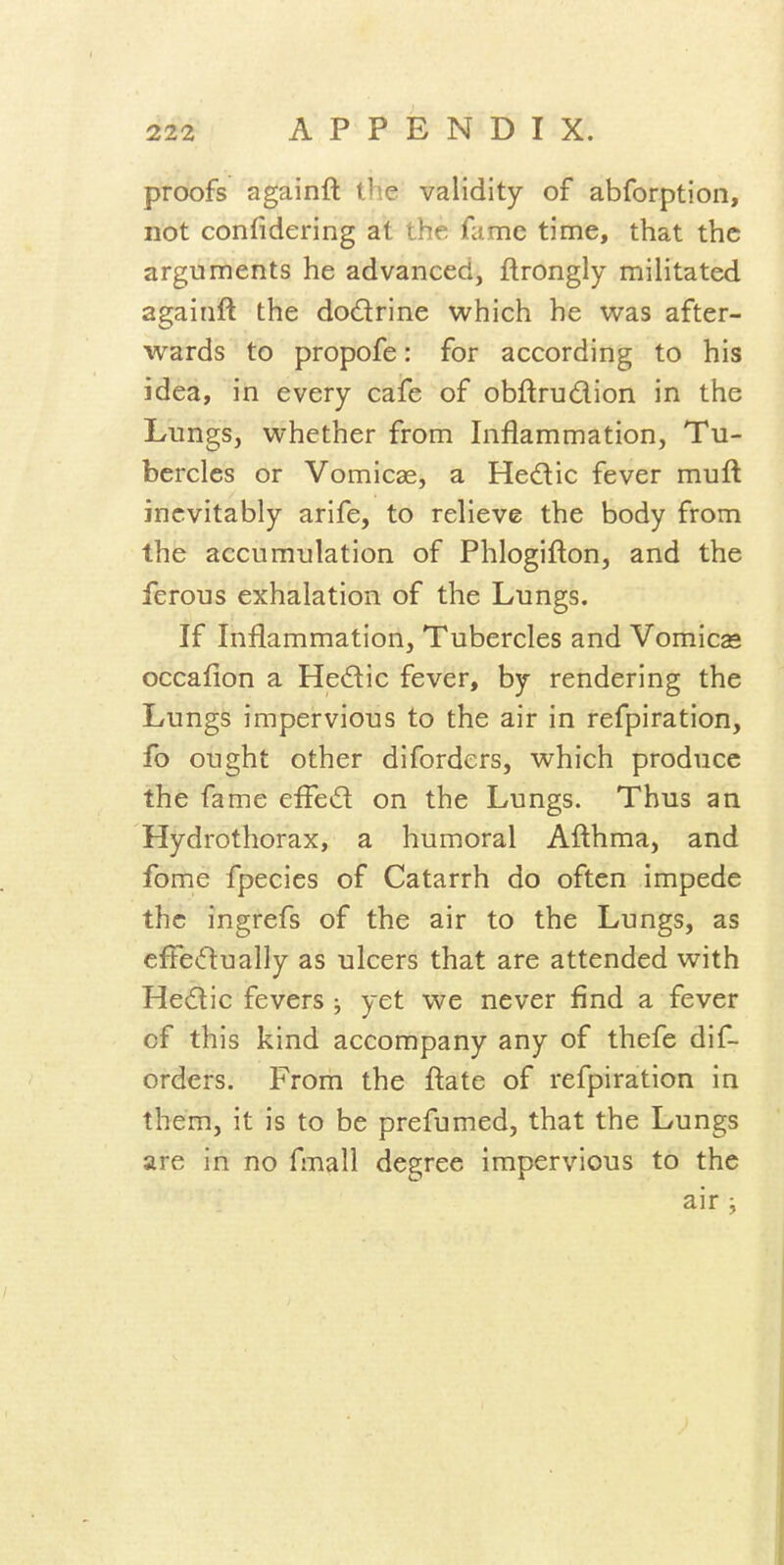 proofs againft the validity of abforption, not confidering at the fame time, that the arguments he advanced, flrongly militated againft the dodrine which he was after- wards to propofe: for according to his idea, in every cafe of obftrudion in the Lungs, whether from Inflammation, Tu- bercles or Vomicae, a Hedic fever muft inevitably arife, to relieve the body from the accumulation of Phlogifton, and the ferous exhalation of the Lungs. If Inflammation, Tubercles and Vomicae occaflon a Hedic fever, by rendering the Lungs impervious to the air in refpiration, fo ought other diforders, which produce the fame effed on the Lungs. Thus an Hydrothorax, a humoral Afthma, and fome fpecies of Catarrh do often impede the ingrefs of the air to the Lungs, as eftedually as ulcers that are attended with Hedic fevers ; yet we never find a fever of this kind accompany any of thefe dif- orders. From the ftate of refpiration in them, it is to be prefumed, that the Lungs are in no fmall degree impervious to the air i
