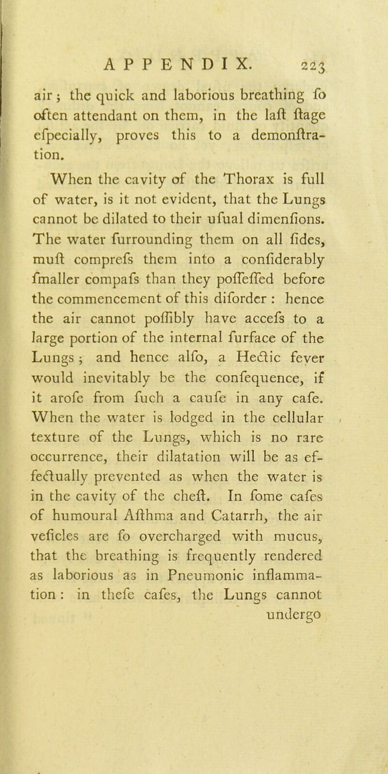 air; the quick and laborious breathing fo often attendant on them, in the laft ftage efpecially, proves this to a demonftra- tion. When the cavity of the Thorax is full of water, is it not evident, that the Lungs cannot be dilated to their ufual dimenfions. The water furrounding them on all fides, muft comprefs them into a confiderably fmallcr compafs than they poffefTed before the commencement of this difordcr : hence the air cannot poflibly have accefs to a large portion of the internal furface of the Lungs ; and hence alfo, a He£lic feyer would inevitably be the confequence, if it arofe from fuch a caufe in any cafe. When the water is lodged in the cellular texture of the Lungs, which is no rare occurrence, their dilatation will be as ef- fecftually prevented as when the water is in the cavity of the cheft. In fome cafes of humoural Afthma and Catarrh, the air veficles are fo overcharged with mucus, that the breathing is frequently rendered as laborious as in Pneumonic inflamma- tion : in thefe cafes, the Lungs cannot undergo