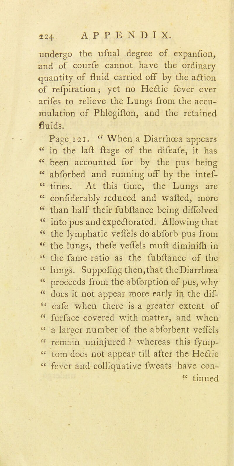 undergo the ufual degree of expanfion, and of courfe cannot have the ordinary quantity of fluid carried off by the adion of refpiration; yet no Hedic fever ever arifes to relieve the Lungs from the accu- mulation of Phlogifton, and the retained fluids. Page 121.  When a Diarrhoea appears  in the laft ftage of the difeafe, it has  been accounted for by the pus being  abforbed and running off by the intef-  tines. At this time, the Lungs are  confidcrably reduced and wafted, more  than half their fubftance being diflblved  into pus and expedorated. Allowing that the lymphatic veffels do abforb pus from  the lungs, thefe veffels muft diminifli in  the fame ratio as the fubftance of the  lungs. Suppofing then,that theDiarrhoea  proceeds from the abforption of pus, why  does it not appear more early in the dif- eafe when there is a greater extent of  furface covered with matter, and when  a larger number of the abforbent veffels  remain uninjured ? whereas this fymp-  torn does not appear till after the Hedic  fever and colliquative fweats have con-  tinned