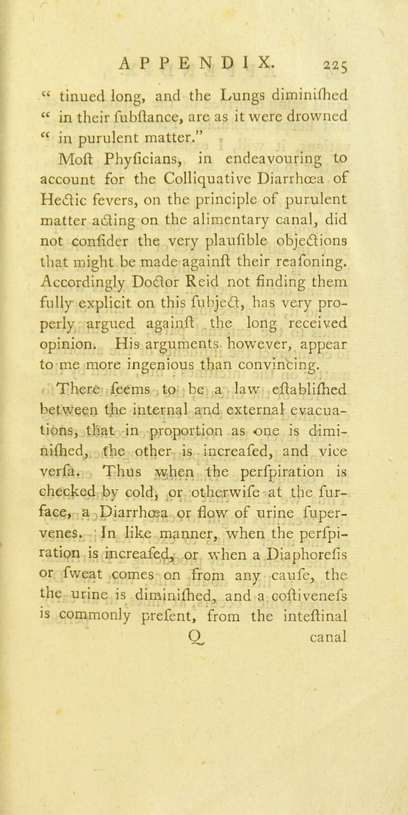  tinued long, and the Lungs diminifhed  in their fubftance, are as it were drowned  in purulent matter. Moft Phyficians, in endeavouring to account for the Colliquative Diarrhoea of Hedic fevers, on the principle of purulent matter acting on the alimentary canal, did not confider the very plaufible objedions that might be made againft their rcafoning. Accordingly Dodor Reid not finding them fully explicit on this fubjed, has very pro- perly argued againft the long received opinion. His arguments-however, appear to me more ingenious than convincing. < There feems •, tp- rbei a . law-, eftablifhed between the internal and external evacua- tions, that .in proportip.n as one is dimi- nifhed,. fhe other-, is • increafed, and vice verfa. Thus when the perfpiration is checked, by cold, _or otherwife at the fur- face, a ^piarrhcea or flow of urine fuper- venes. :In like manner, when the perfpi- ratipn is ijicreafe(^,,^x. when a Diaphorefis or fweat comes on Troni any caufe, the the urine is diminifhed, and a;Coftivenefs is commonly prefent, from the inteftinal canal