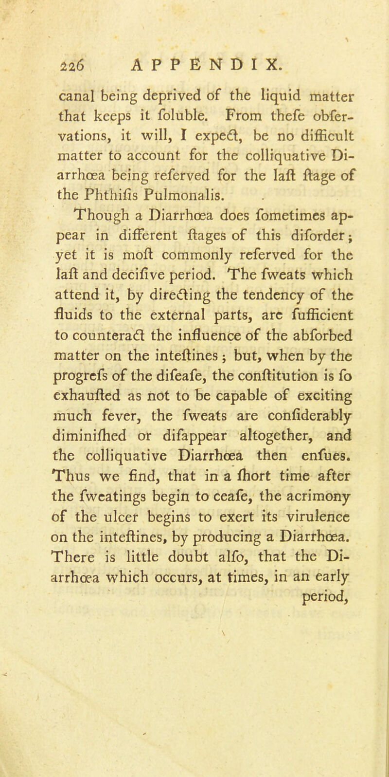 canal being deprived of the liquid matter that keeps it foluble. From thefe obfer- vations, it will, I expe(£l, be no difficult matter to account for the colliquative Di- arrhoea being referved for the laft ftage of the Phthifis Pulmonalis. Though a Diarrhoea does fometimcs ap- pear in different ftages of this diforder; yet it is moft commonly referved for the laft and decifive period. The fweats which attend it, by dired^ing the tendency of the fluids to the external parts, arc fufficient to counteradl the influence of the abforbed matter on the inteftines ; but, when by the progrcfs of the difeafe, the conftitution is fo exhaufted as not to be capable of exciting much fever, the fweats are confiderably diminiflied or difappear altogether, and the colliquative Diarrhoea then enfues. Thus we find, that in a fliort time after the fwcatings begin to ceafe, the acrimony of the ulcer begins to exert its virulence on the inteftines, by producing a Diarrhoea. There is little doubt alfo, that the Di- arrhoea which occurs, at times, in an early period.