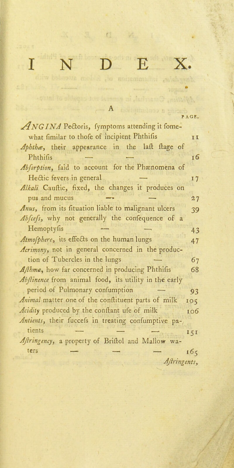 PAGE. Angina Pectoris, fymptoms attending it fome- what fimilar to thofe of incipient Piithifis 11 Aphthte^ their appearance in the laft ftage of Phthifis _ _ i6 Abforptiotif faid to account for the Phaenomena of Heftic fevers in general — 17 Alkali Cauftlc, fixed, the changes it produces on pus and mucus —' —■ 27 Anus, from its fituation liable to malignant ulcers 39 Abfcefs, why not generally the confequence of a Hemoptyfis — —. 43 Atmofphere, its efFefts on the human lungs 47 Acrimony, not in general concerned in the produc- tion of Tubercles in the lungs •— 67 Ajlhma, how far concerned in producing Phthifis 68 Abjlintnce from animal food, its utility in the early period of Pulmonary confumption — 93 Animal matter one of the conftituent parts of milk 105 Acidity produced by the conftant ufe of milk 106 Antients, their fuccefs in treating confumptive pa-, tients — — i—. i^i AJlringency, a property of Briftol and Mallow wa- ters — — ~ 165 Ajiringents,