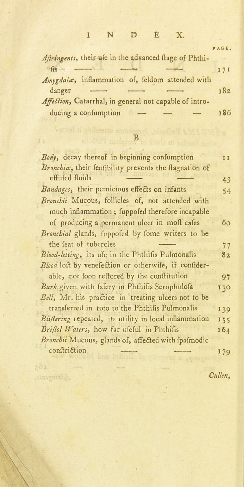 f AGE. Jjiringtnts, their «fe in the advanced ftage of Phthi- fw ^ 171 Am^gdalay inflammation of, feldom attended with danger 182 Affe£liony Catarrhal, in general not capable of intro- ducing a confumption — — — 186 B Boiy^ decay thereof in beginning confumption 11 lironchia, their fenfibility prevents the ftagnation of effufed fluids 43 Bandages, their pernicious efi*e6ls on infants 54 Bronchii Mucous, follicles of, not attended with much inflammation ; fuppofed therefore incapable of producing a permanent ulcer in moft cafes 60 Bronchial glands, fuppofed by fome writers to be the feat of tubercles 77 Blood-letting, its ufe in the Phthifis Pulmonalis 82 Blood loft by venefeftion or other wife, if confider- able, not foon reftored by the conftitution 97 Bark given with fafety in Phthifis Scrophulofa 130 Bell, Mr. his praSice in treating ulcers not to be transferred in toto to the Phthifis Pulmonalis ■ 139 BUflering repeated, it? utility in local inflammation 155 Bri/lol Waters, how far ufeful in Phthifis 164 Bronchii Mucous, glands of, affefled with fpafmodic conftriflion —— 179 Cullen,