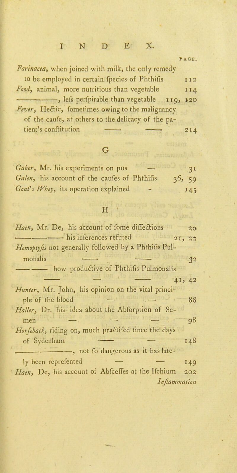 *KGE. Farlnacea, when joined with milk, the only remedy to be employed in certain fpecies of Phthifis 112 Food, animal, more nutritious than vegetable 114 , lefs perfpirable than vegetable 119, tao Fever, Hefllc, fometimes owing to the malignancy of the caufe, at others to the delicacy of the pa- tient's conftitution —— 214 Gaber, Mr. his experiments on pus — 31 Galen, his account of the caufes of Phthifis 36, 59 Goafs Whey, its operation explained - 145 H Haen, Mr. De, his account of fome difleftions 20 —— his inferences refuted 21, 22 Hemoptyfis not generally followed by a Phthifis Pul- monalis ■ 32 how productive of Phthifis Pulmonalis — 41, 42 Hunter, Mr. John, his opinion on the vital princi- ple of the blood — —■ 88 Holier, Dr. his idea about the Abforption of Se- men — — — 98 Horfeback, riding on, much pradifed fince the days of Sydenham — 148 « '■ —, not fo dangerous as it has late- ly been reprefented — — 149 Haen, De, his account of Abfceffes at the Ifchium 202 Injlammathn