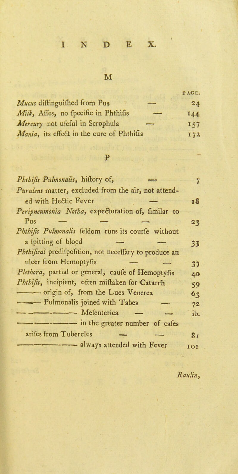 M TAGE. Mucus dlftlngulflied from Pus — 24 Mi/i, Affes, no fpecific in Phthifis — 144 Mercury not ufeful in Scrophula -— 157 Mania, its efFe6t in the cure of Phthifis 172 P Phth'tffs Pulmonalts, hiflory of, — 7 Purulent matter, excluded from the air, not attend- ed with He£lic Fever — 18 Peripneumonia Notha, expeftoration of, fimilar to Pus — — •—■ 23 Phthifis Pulmonalis feldom runs its courfe without a fpitting of blood —< »_ ^3 Phthifical predifpofition, not neceflary to produce an ulcer from Hemoptyfis — — 37 Plethora^ partial or general, caufe of Hemoptyfis 40 Phthifis, incipient, often miftaken for Catarrh 59 origin of, from the Lues Venerea 63 — Pulmonalis joined with Tabes — 72 Mefenterica — — ib. — in the greater number of cafes arifes from Tubercles — •— 81 ' always attended with Fever loi Raulirtf