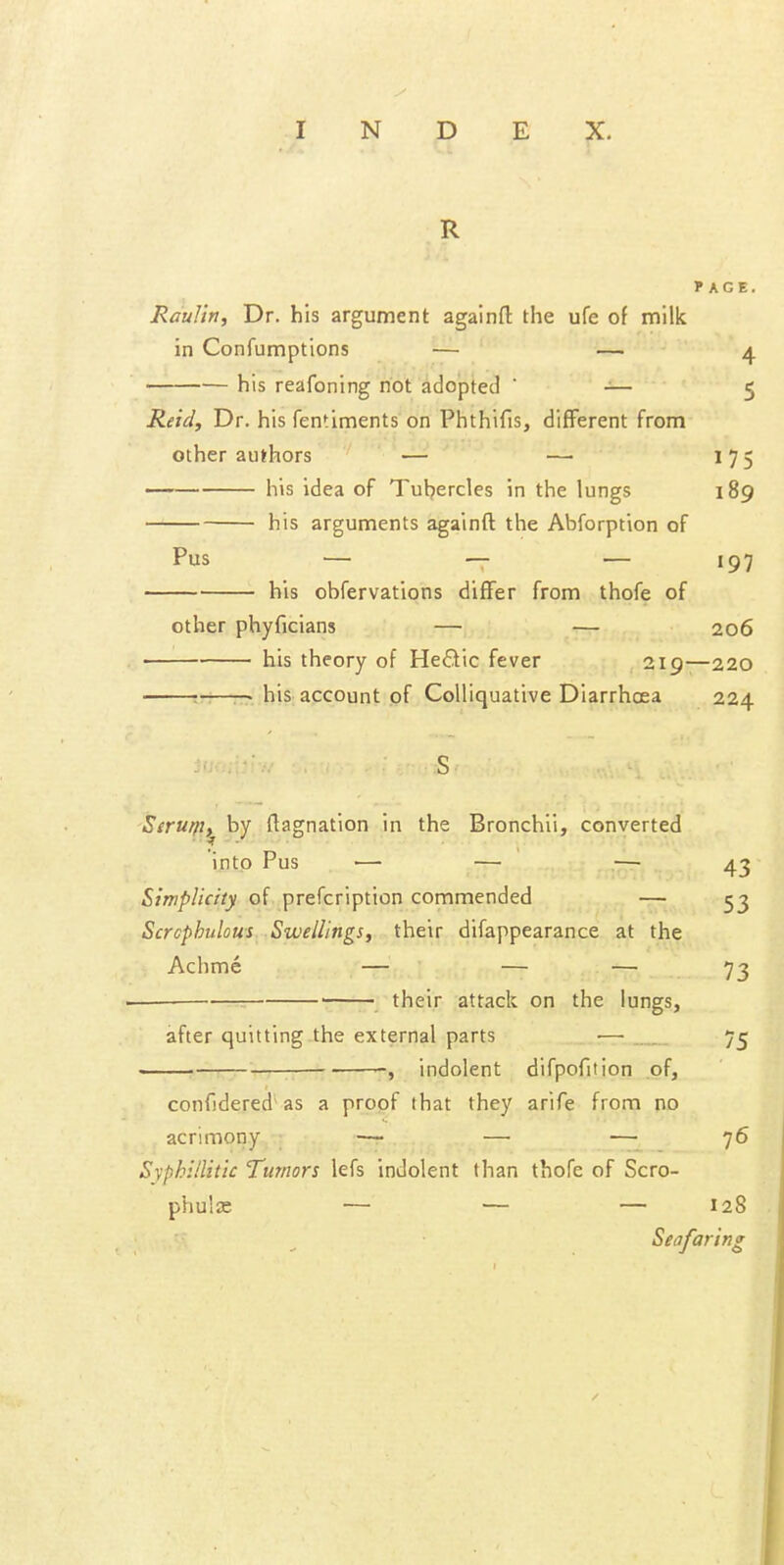 R f AGE. Raulin, Dr. his argument againfl the ufe of milk in Confumptions — —• 4 his reafoning not adopted ' -— 5 Reid, Dr. his fentiments on Phthifis, different from other authors ' —■ ' — 175 —— his idea of Tubercles in the lungs 189 his arguments againft the Abforption of Pus — — — 197 his obfervations differ from thofe of other phyficians — — 206 his theory of HeO;ic fever 219—220 —• — his account pf Colliquative Diarrhoea 224 43 Sirmp^ by ftagnation in the Bronchii, converted into Pus — — —■ Simplicity of prefcription commended — 53 Scrcphulom Swellings, their difappearance at the Achme — — — 73 ———•—■ ■ their attack on the lungs. after quitting the external parts •— 75 •, indolent difpofition of. confjdered as a proof that they arife from no acrimony — — — 76 Syphillitic Tumors lefs indolent than thofe of Scro- phuljc — — — 128 Seafc anng /