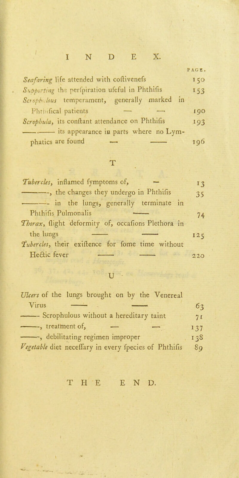 PAGE. Seafiring life attended with coftivenefs 150 ShOporiing the perfpiration ufeful in Phthifis 153 Sarfh.lous temperament, generally marked in Phri'ifical patients — —• 190 Scrophula, its conftant attendance on Phthifis 193 its appearance in parts where no Lym- phatics are found —. 196 T Tubercles, inflamed fymptoms of, — , the changes they undergo in Phthifis . in the lungs, generally terminate in Phthifis Pulmonalis • Thorax, flight deformity of, occafions Plethora in the lungs —— Tubercles, their exiftence for fome time without He£tic fever U - Ulcers of the lungs brought on by the Venereal Virus —— 63 Scrophulous without a hereditary taint 71 , treatment of, ■— — 137 , debilitating regimen improper 138 Vegetable diet neceflary in every fpecies of Phthifis 89 T FI E END. 13 35 74 125 220