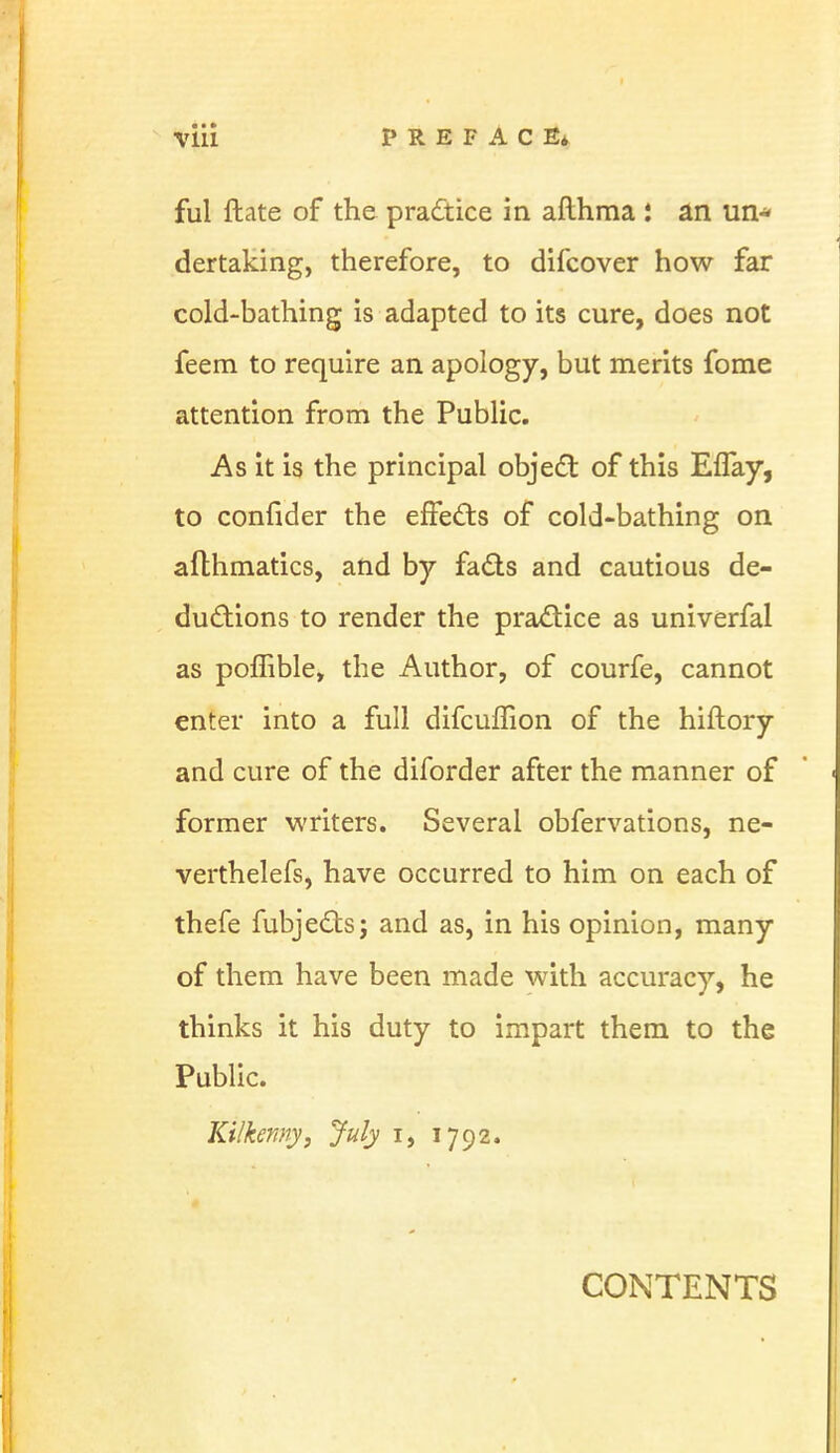 ful ftate of the practice in afthma ; an un* dertaking, therefore, to difcover how far cold-bathing is adapted to its cure, does not feem to require an apology, but merits fome attention from the Public. As it is the principal object of this EfTay, to confider the effects of cold-bathing on aflhmatics, and by facts and cautious de- ductions to render the practice as univerfal as poffible, the Author, of courfe, cannot enter into a full difcuffion of the hiftory and cure of the diforder after the manner of former writers. Several obfervations, ne- verthelefs, have occurred to him on each of thefe fubjectsj and as, in his opinion, many of them have been made with accuracy, he thinks it his duty to impart them to the Public. ♦*:• Kilkenny, July i, 1792. CONTENTS