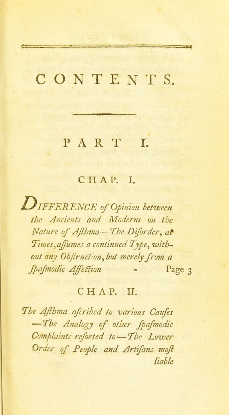 PART I. CHAP. I. Difference of Qpi?iion between the Ancients and Moderns on the Nature of Ajlhma—'The D if order, at Times, affumes a continued Type, with- out any ObJIrucJion, but merely from a fpafmodic Affeclion - Page CHAP. II. The Ajlhma afcribed to various Caufes —The Analogy of other fpafmodic Complaints reforted to — The Lower Order of People and Artifans mofl liable