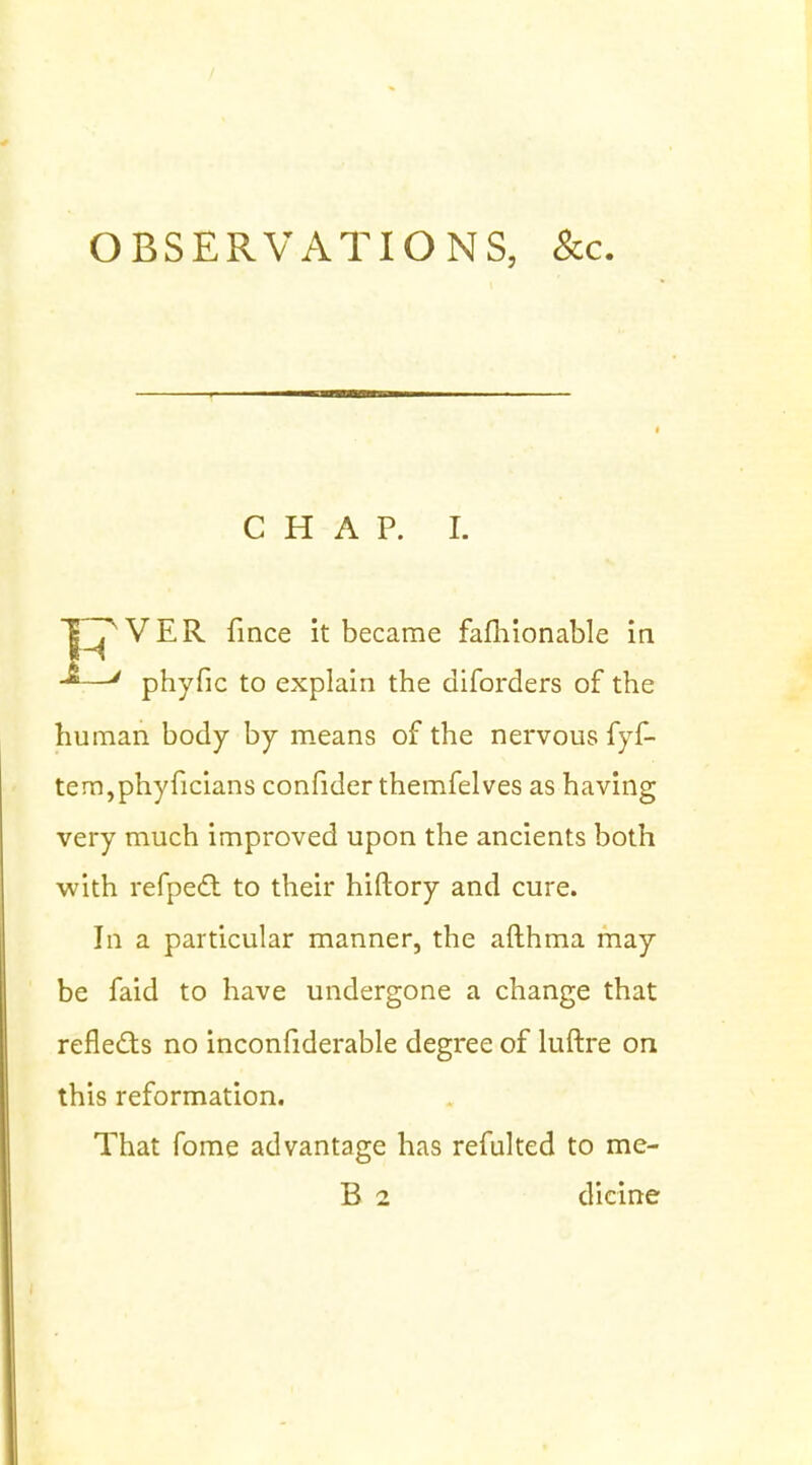 OBSERVATIONS, &c CHAP. I. TTT'VER. fince it became fafhionable in -*—' phyfic to explain the diforders of the human body by means of the nervous fyf- tem,phyficians confider themfelves as having very much improved upon the ancients both with refpecT: to their hiftory and cure. In a particular manner, the afthma may be faid to have undergone a change that reflects no inconfiderable degree of luftre on this reformation. That fome advantage has refulted to me- B 2 dicine