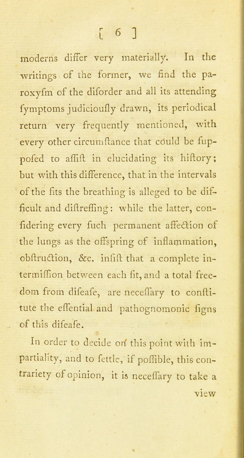 moderns differ very materially. In the writings of the former, we find the pa- roxyfm of the diforder and all its attending fymptoms judicioufly drawn, its periodical return very frequently mentioned, with every other circumftance that cOuld be fup- pofed to affift in elucidating its hiftory; but with this difference, that in the intervals of the fits the breathing is alleged to be dif- ficult and diflreffing: while the latter, con- fidering every fuch permanent affecYion of the lungs as the offspring of inflammation, obftruction, &c. inlift that a complete in- termiffion between each fit, and a total free- dom from difeafe, are neceflary to confti- tute the effential and pathognomonic figns of this difeafe. In order to decide on' this point with im- partiality, and to fettle, if poffible, this con- trariety of opinion, it is neceflary to take a view