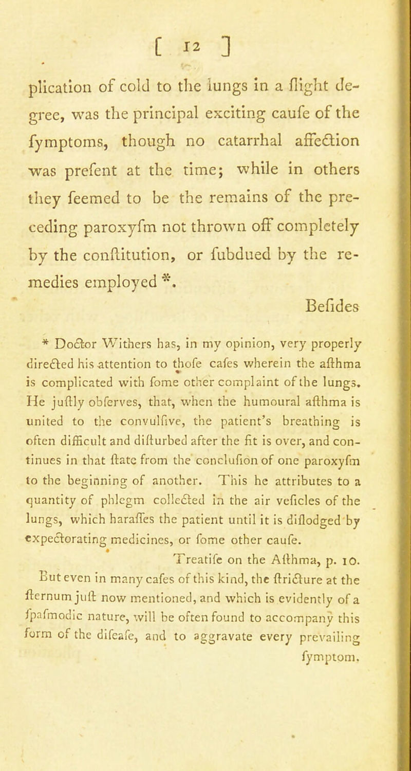 plication of cold to the iungs in a flight de- gree, was the principal exciting caufe of the fymptoms, though no catarrhal affection was prefent at the time; while in others they feemed to be the remains of the pre- ceding paroxyfm not thrown off completely by the conftitution, or fubdued by the re- medies employed *. Befides * Doctor Withers has, in my opinion, very properly directed his-attention to thofe cafes wherein the afthma is complicated with fome other complaint of the lungs. He juftly obferves, that, when the humoural afthma is united to the convulfive, the patient's breathing is often difficult and difturbed after the fit is over, and con- tinues in that ftatc from the conclufion of one paroxyfm to the beginning of another. This he attributes to a quantity of phlegm collected in the air veficles of the lungs, which haraffes the patient until it is diflodged by expectorating medicines, or fome other caufe. Treatife on the Afthma, p. 10. But even in many cafes of this kind, the ftridture at the fternum juft now mentioned, and which is evidently of a fpafmodic nature, will be often found to accompany this form of the difeafe, and to aggravate every prevailing fymptom.