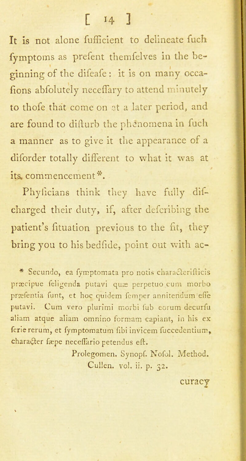 It is not alone fufficient to delineate fuch fymptoms as prefent themfelves in the be- ginning of the difeafe : it is on many occa- fions abfolutely neceffary to attend minutely to thofe that come on .?t a later period, and are found to difturb the phenomena in fuch a manner as to give it the appearance of a diforder totally different to what it was at its, commencement*. Phyiicians think they have fully dis- charged their duty, if, after defcribing the patient's fituation previous to the fit, they bring you to his bedfide, point out with ac- * Secundo, ea fymptomata pro notis charactcrifticis prascipue feligenda putavi qua? perpetuo cum morbo prsefentia funt, et hoc quidem Temper annitendum efie putavi. Cum vero plurimi morbi Tub eorum decurfu aliam atque aliam omnino fcrmam capiant, in his ex feriererum, et fymptomatum fibi invicem fuccedentiiim, character fepe neceflario petendus eft. Prolegomen. Synopf. Nofol. Method. Cullcn. vol. ii. p. 52. curacy