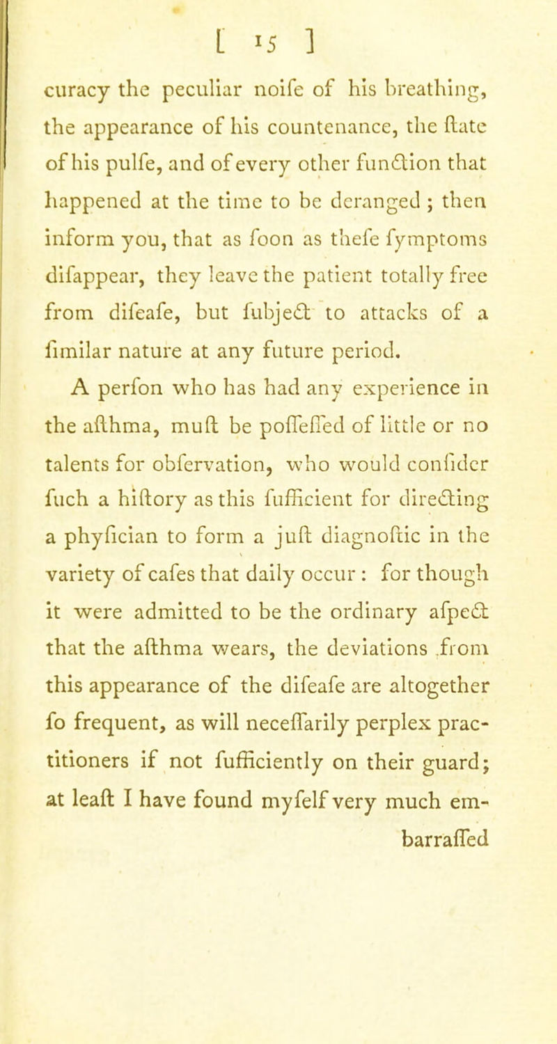 curacy the peculiar noife of his breathing, the appearance of his countenance, the Rate of his pulfe, and of every other function that happened at the time to be deranged ; then inform you, that as foon as thefe fymptoms difappear, they leave the patient totally free from difeafe, but fubjecT; to attacks of a fimilar nature at any future period. A perfon who has had any experience in the aflhma, muft be poffefied of little or no talents for obfervation, who would confidcr fuch a hiftory as this fufficient for directing a phyfician to form a juft diagnofiic in the variety of cafes that daily occur : for though it were admitted to be the ordinary afpecl: that the afthma wears, the deviations from this appearance of the difeafe are altogether fo frequent, as will neceffarily perplex prac- titioners if not fufliciently on their guard; at leaft I have found myfelf very much em- barrafTed
