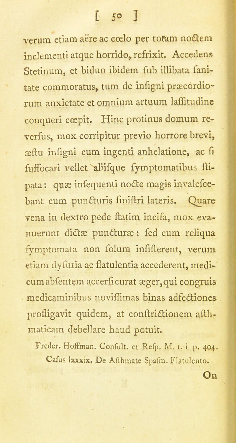 verum etiam aere ac coelo per tofam no&em inclement! atque horrido, refrixit. Accedens Stetinum, et biduo ibidem fub illibata fani- tate commoratus, turn de infigni prsecordio- rum anxietate et omnium artuum laffitudine conqueri ccepit. Hinc protinus domum re- verfus, mox corripitur previo horrore brevi, seftu infigni cum ingenti anhelatione, ac li fuffocari vellet ^aliifque fymptomatibus fti- pata: quae infequenti no£te magis invalefee- bant cum pun£turis finiftri lateris. Quare vena in dextro pede ftatim incifa, mox eva- nuerunt di&as puncturas: fed cum reliqua fymptomata non folum infifterent, verum etiam dyfuria ac fiatulentia accederent, medi- cumabfentem accerfi curat seger,qui congruis medicaminibus noviflimas binas adfecliones. profligavit quidem, at conftridionem afth- maticam debellare hand potuit. Freder. Hoffman. Confult. et Refp. M. t. i p. 404. Cafus Ixxxix. De Afthmate Spafm. Flatuleuto. On